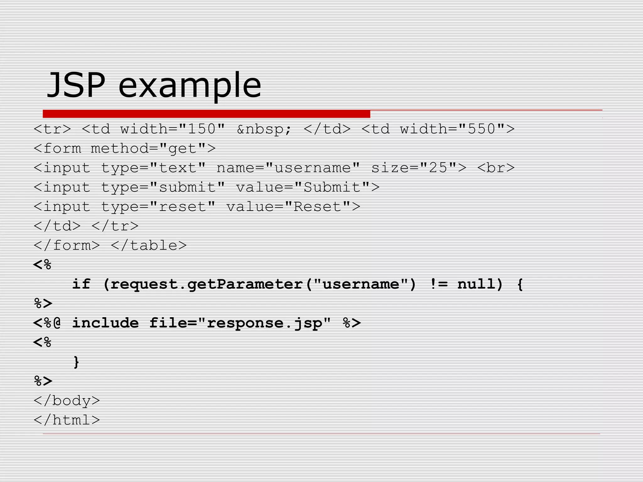 JSP example
<tr> <td width="150" &nbsp; </td> <td width="550">
<form method="get">
<input type="text" name="username" size="25"> <br>
<input type="submit" value="Submit">
<input type="reset" value="Reset">
</td> </tr>
</form> </table>
<%
if (request.getParameter("username") != null) {
%>
<%@ include file="response.jsp" %>
<%
}
%>
</body>
</html>
 