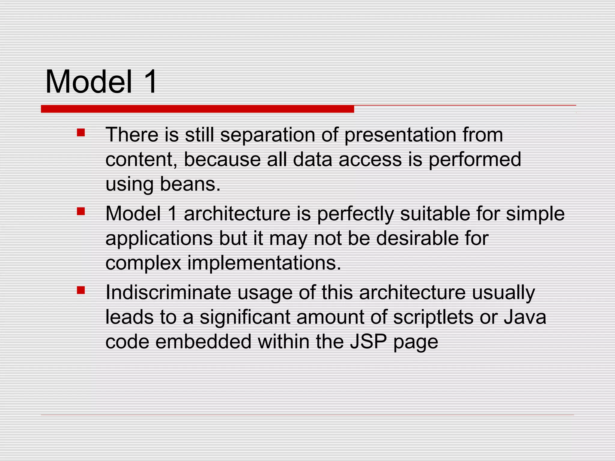 Model 1
 There is still separation of presentation from
content, because all data access is performed
using beans.
 Model 1 architecture is perfectly suitable for simple
applications but it may not be desirable for
complex implementations.
 Indiscriminate usage of this architecture usually
leads to a significant amount of scriptlets or Java
code embedded within the JSP page
 