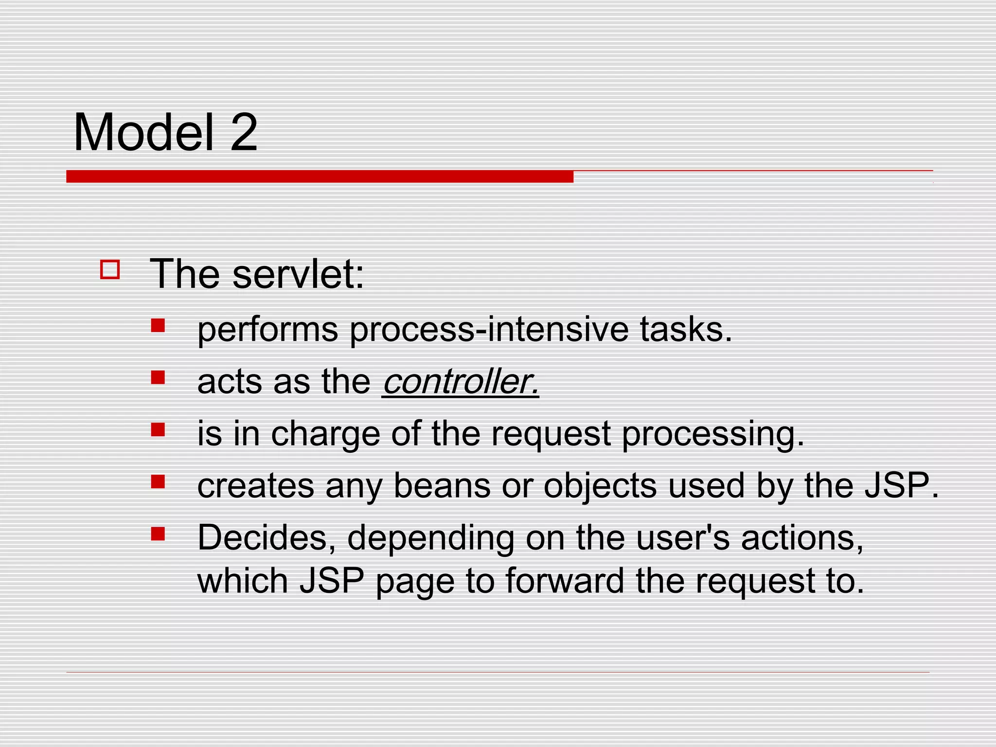 Model 2
 The servlet:
 performs process-intensive tasks.
 acts as the controller.
 is in charge of the request processing.
 creates any beans or objects used by the JSP.
 Decides, depending on the user's actions,
which JSP page to forward the request to.
 