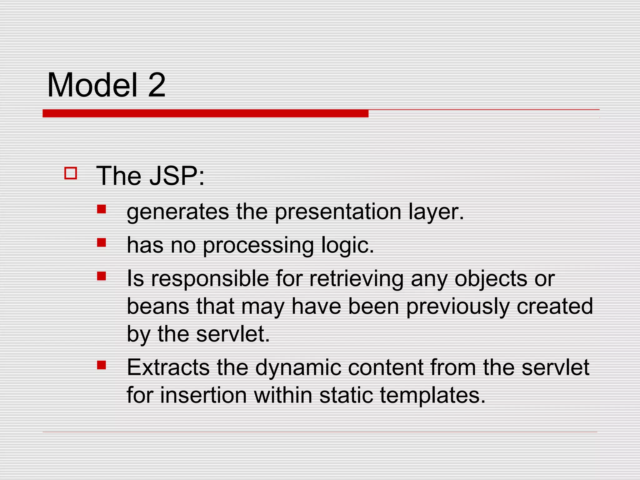 Model 2
 The JSP:
 generates the presentation layer.
 has no processing logic.
 Is responsible for retrieving any objects or
beans that may have been previously created
by the servlet.
 Extracts the dynamic content from the servlet
for insertion within static templates.
 