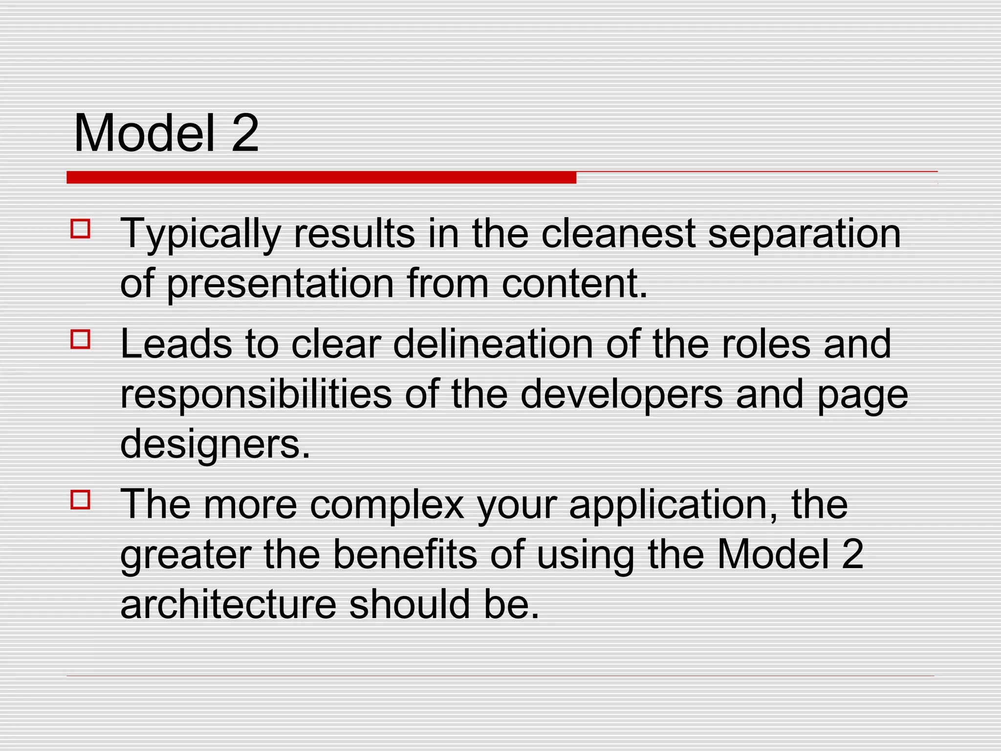 Model 2
 Typically results in the cleanest separation
of presentation from content.
 Leads to clear delineation of the roles and
responsibilities of the developers and page
designers.
 The more complex your application, the
greater the benefits of using the Model 2
architecture should be.
 