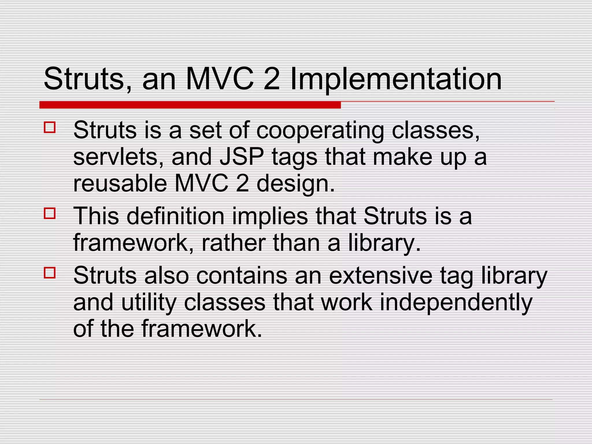 Struts, an MVC 2 Implementation
 Struts is a set of cooperating classes,
servlets, and JSP tags that make up a
reusable MVC 2 design.
 This definition implies that Struts is a
framework, rather than a library.
 Struts also contains an extensive tag library
and utility classes that work independently
of the framework.
 