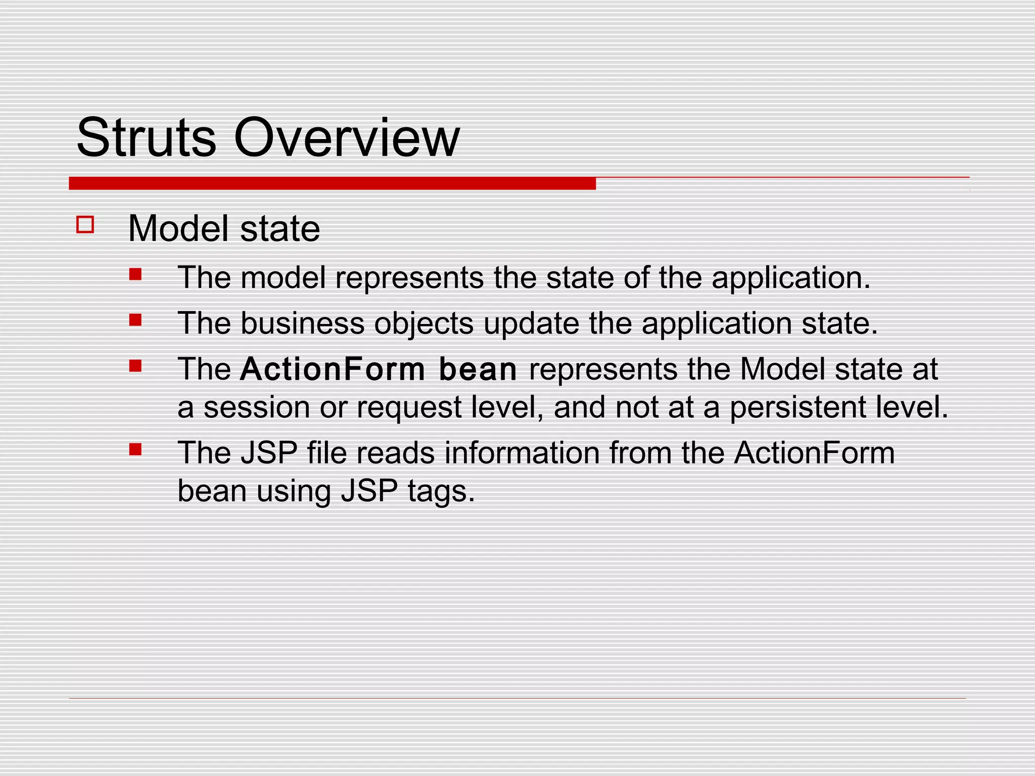 Struts Overview
 Model state
 The model represents the state of the application.
 The business objects update the application state.
 The ActionForm bean represents the Model state at
a session or request level, and not at a persistent level.
 The JSP file reads information from the ActionForm
bean using JSP tags.
 