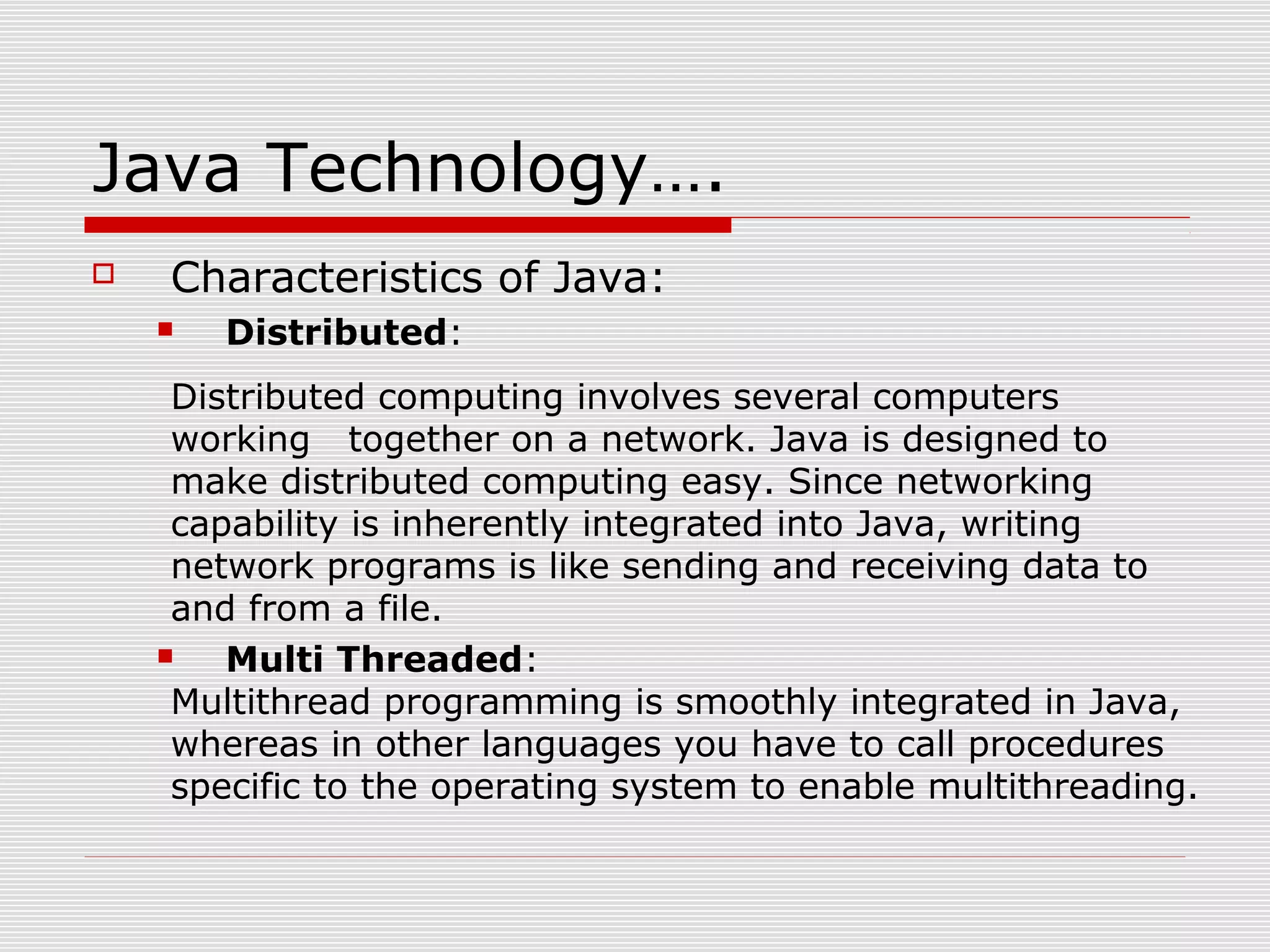 Java Technology….
 Characteristics of Java:
 Distributed:
Distributed computing involves several computers
working together on a network. Java is designed to
make distributed computing easy. Since networking
capability is inherently integrated into Java, writing
network programs is like sending and receiving data to
and from a file.
 Multi Threaded:
Multithread programming is smoothly integrated in Java,
whereas in other languages you have to call procedures
specific to the operating system to enable multithreading.
 