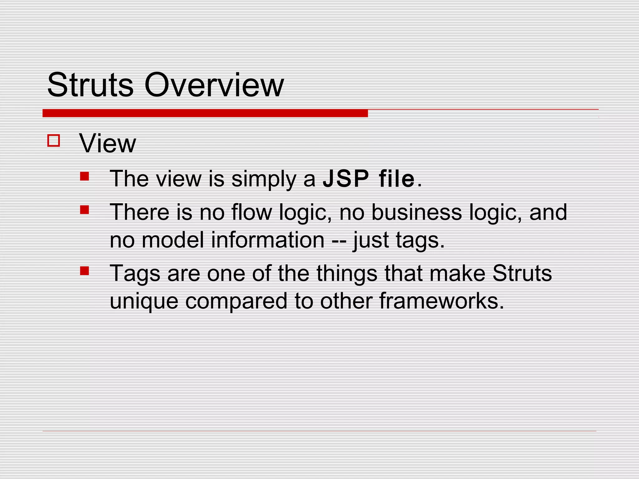 Struts Overview
 View
 The view is simply a JSP file.
 There is no flow logic, no business logic, and
no model information -- just tags.
 Tags are one of the things that make Struts
unique compared to other frameworks.
 