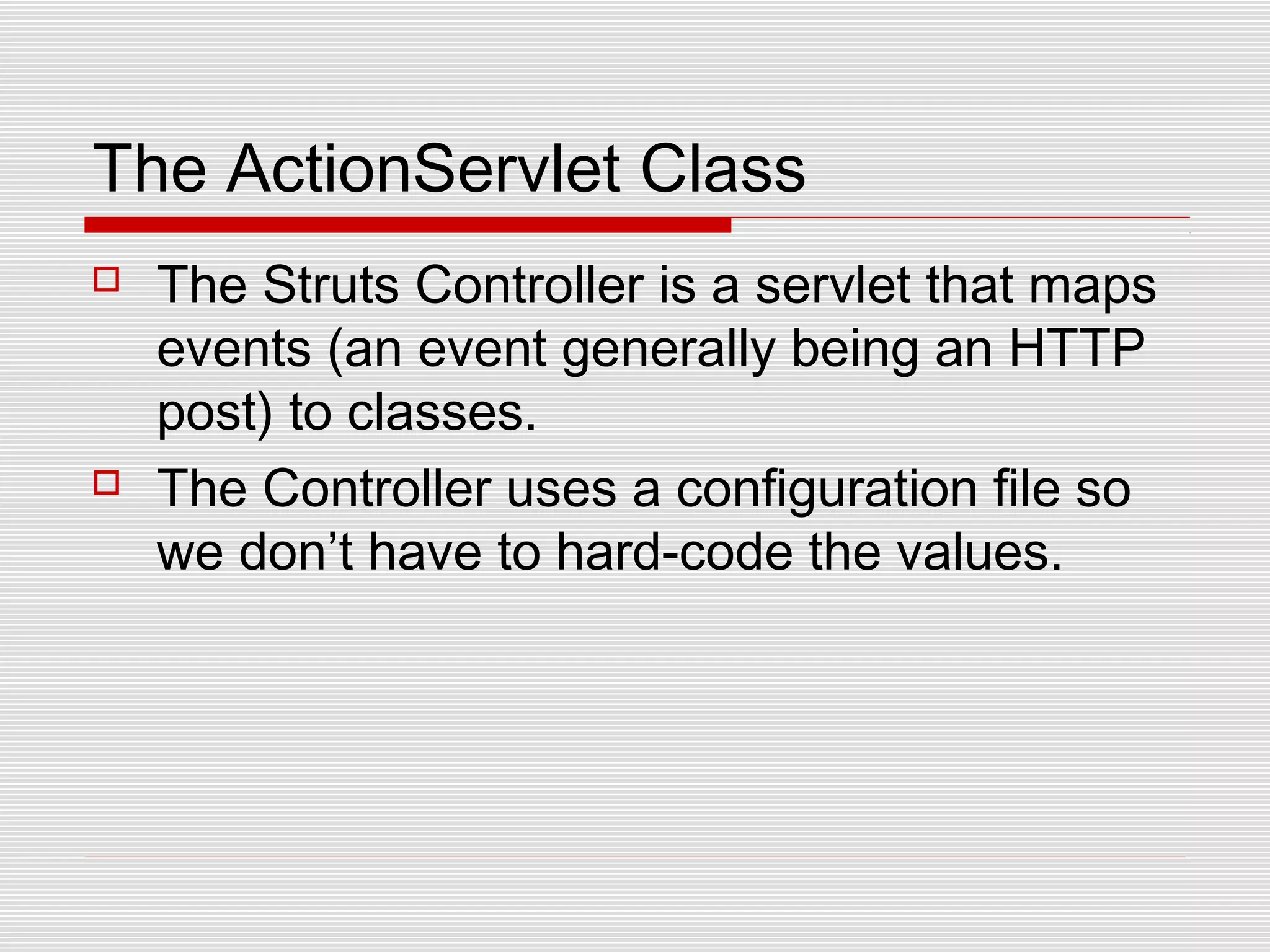 The ActionServlet Class
 The Struts Controller is a servlet that maps
events (an event generally being an HTTP
post) to classes.
 The Controller uses a configuration file so
we don’t have to hard-code the values.
 