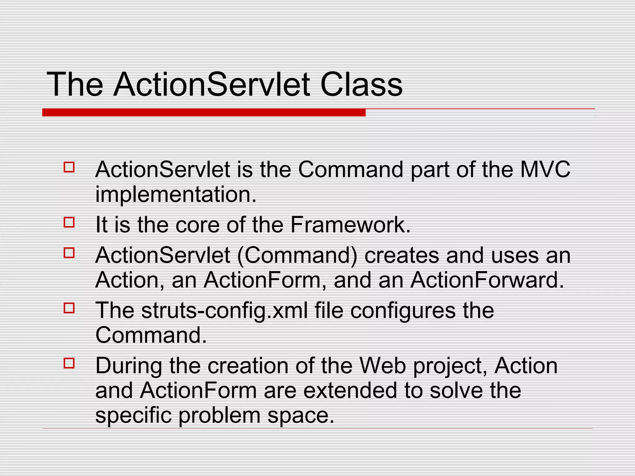 The ActionServlet Class
 ActionServlet is the Command part of the MVC
implementation.
 It is the core of the Framework.
 ActionServlet (Command) creates and uses an
Action, an ActionForm, and an ActionForward.
 The struts-config.xml file configures the
Command.
 During the creation of the Web project, Action
and ActionForm are extended to solve the
specific problem space.
 
