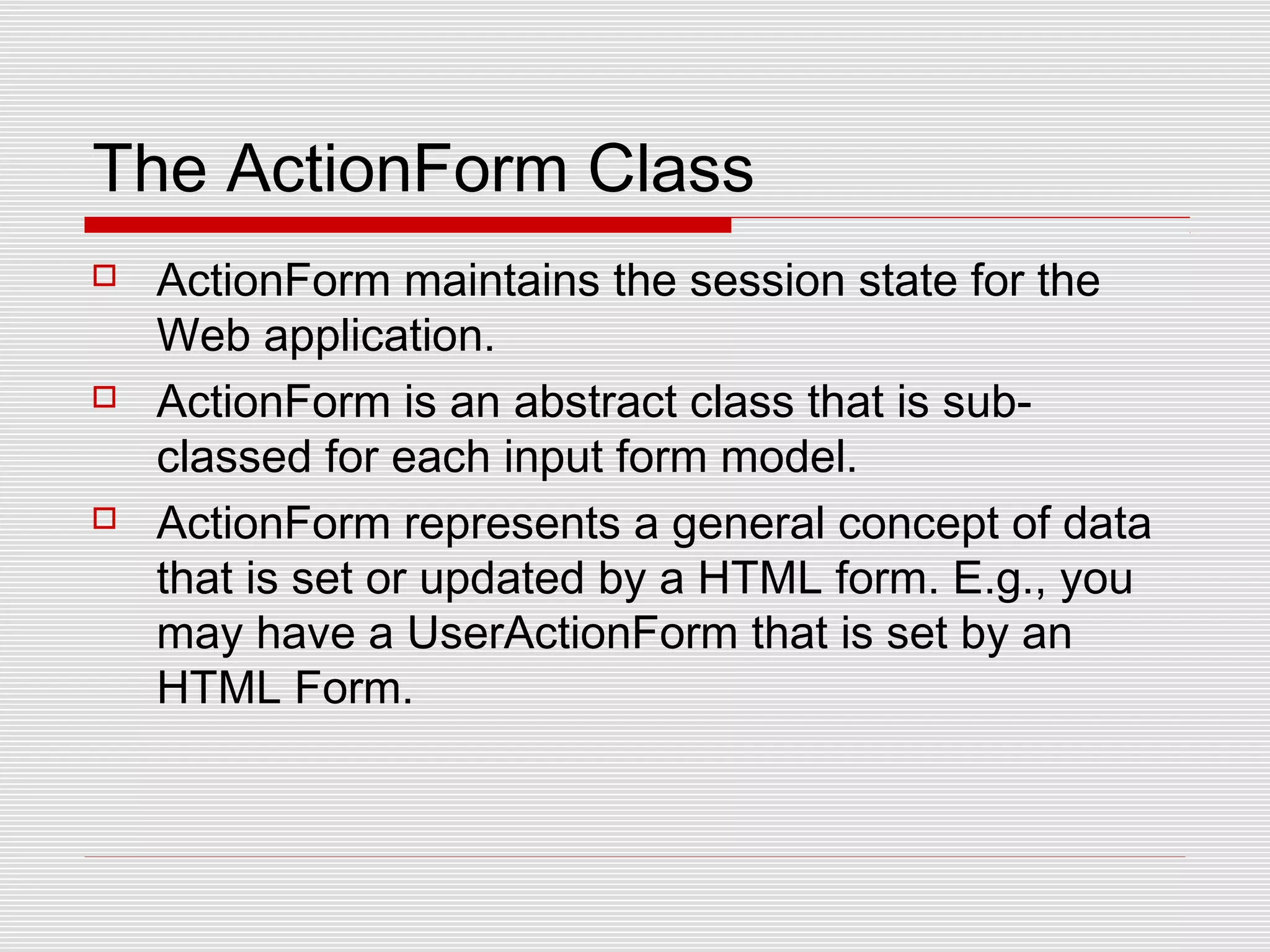 The ActionForm Class
 ActionForm maintains the session state for the
Web application.
 ActionForm is an abstract class that is sub-
classed for each input form model.
 ActionForm represents a general concept of data
that is set or updated by a HTML form. E.g., you
may have a UserActionForm that is set by an
HTML Form.
 