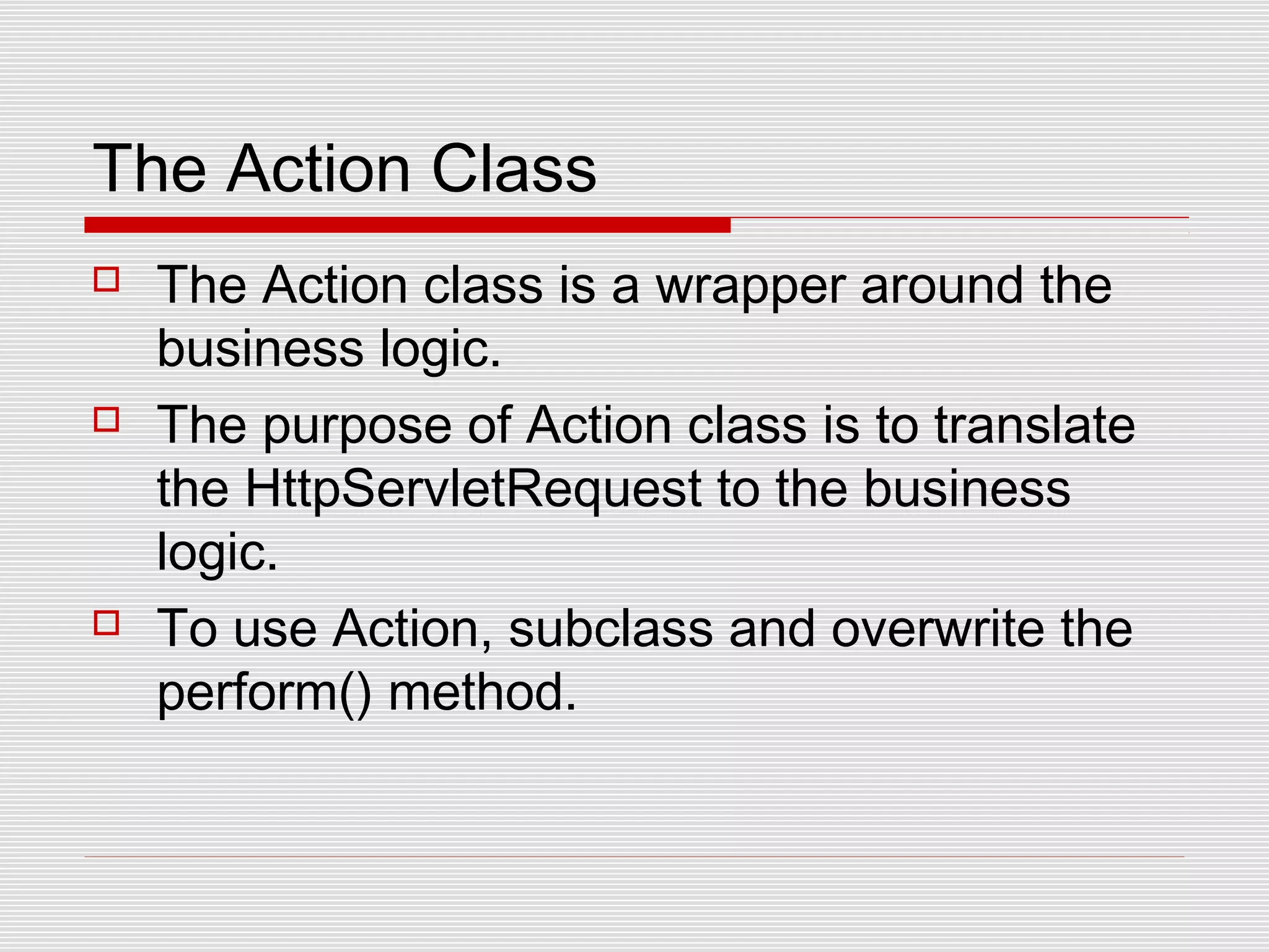 The Action Class
 The Action class is a wrapper around the
business logic.
 The purpose of Action class is to translate
the HttpServletRequest to the business
logic.
 To use Action, subclass and overwrite the
perform() method.
 