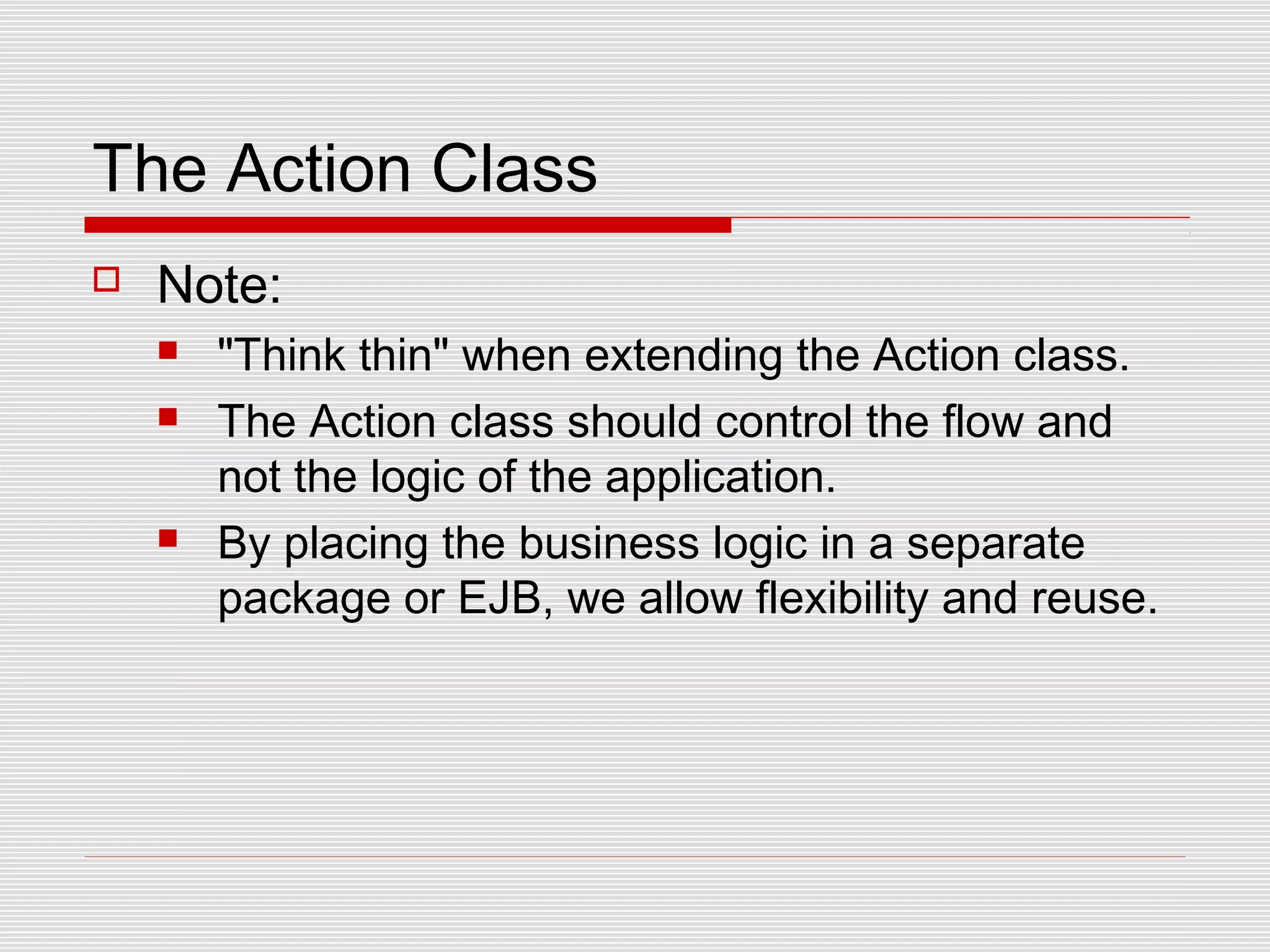 The Action Class
 Note:
 "Think thin" when extending the Action class.
 The Action class should control the flow and
not the logic of the application.
 By placing the business logic in a separate
package or EJB, we allow flexibility and reuse.
 