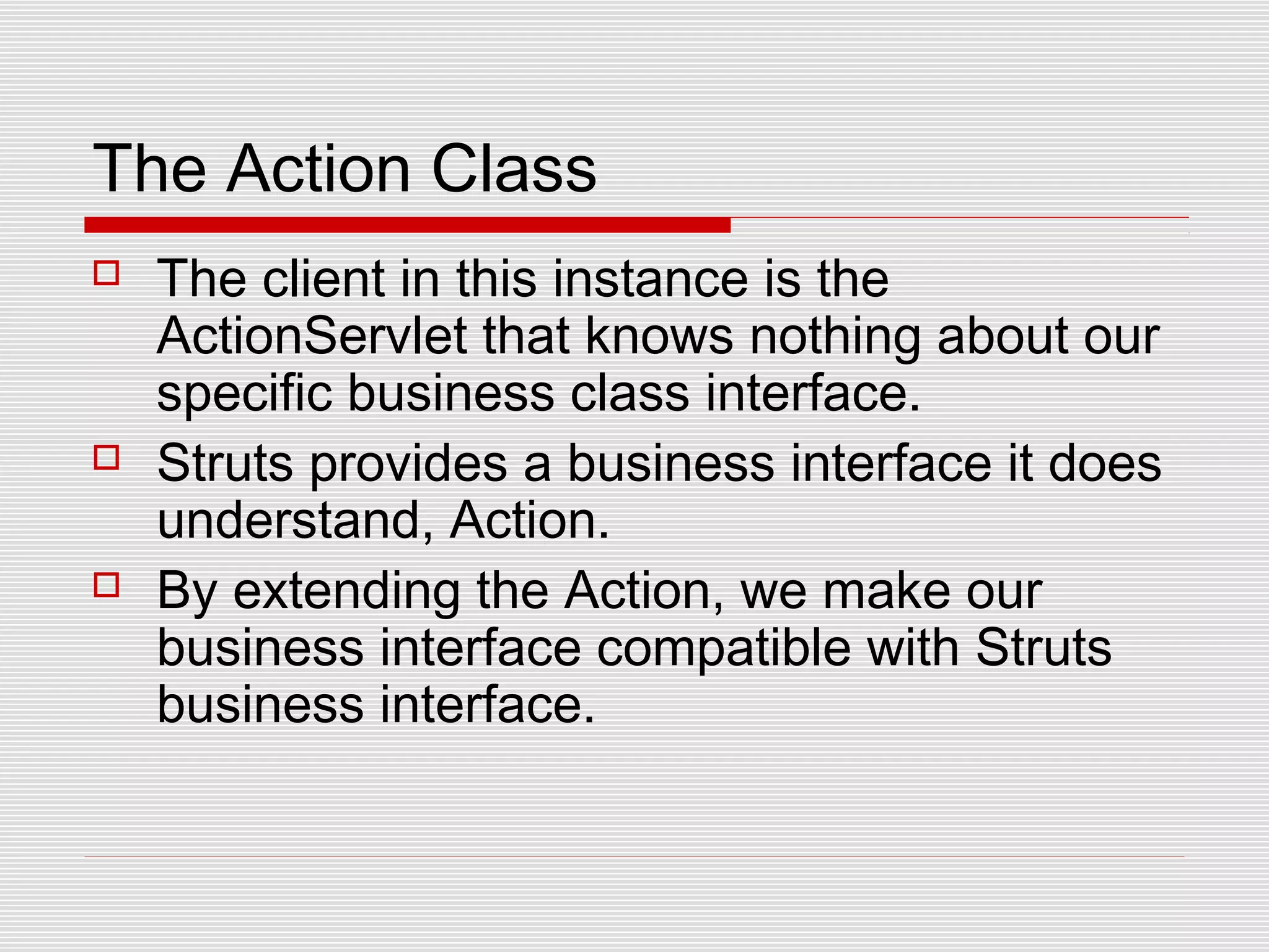 The Action Class
 The client in this instance is the
ActionServlet that knows nothing about our
specific business class interface.
 Struts provides a business interface it does
understand, Action.
 By extending the Action, we make our
business interface compatible with Struts
business interface.
 