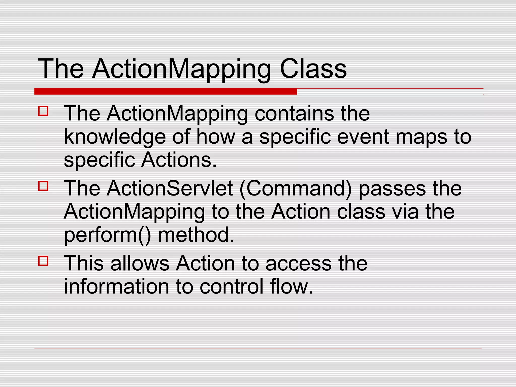 The ActionMapping Class
 The ActionMapping contains the
knowledge of how a specific event maps to
specific Actions.
 The ActionServlet (Command) passes the
ActionMapping to the Action class via the
perform() method.
 This allows Action to access the
information to control flow.
 