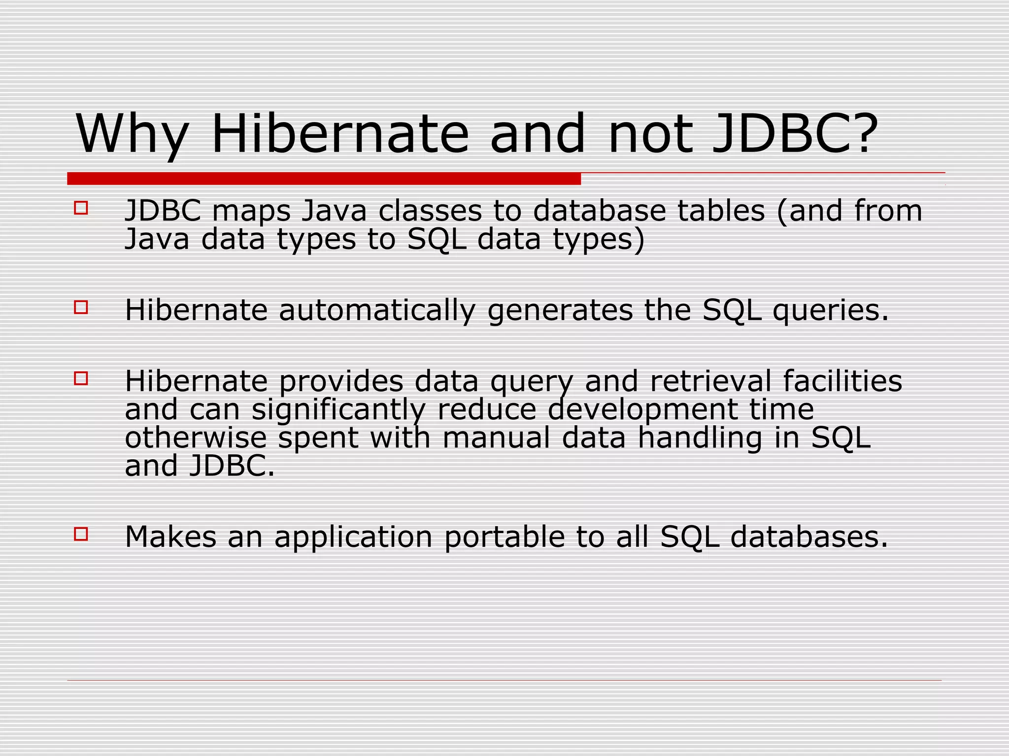 Why Hibernate and not JDBC?
 JDBC maps Java classes to database tables (and from
Java data types to SQL data types)
 Hibernate automatically generates the SQL queries.
 Hibernate provides data query and retrieval facilities
and can significantly reduce development time
otherwise spent with manual data handling in SQL
and JDBC.
 Makes an application portable to all SQL databases.
 