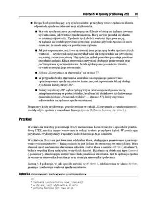 Rozdział 5. n Sposoby przebudowy J2EE      81

         n   Dołącz kod sprawdzający, czy synchronizator, przesyłany wraz z ądaniem klienta,
             odpowiada synchronizatorowi sesji u ytkownika.
              n   Wartość synchronizatora przesyłanego przez klienta w bie ącym ądaniu powinna
                  być taka sama, jak wartość synchronizatora, który serwer przesłał do klienta
                  w ostatniej odpowiedzi. Zgodność tych dwóch wartości daje gwarancję,
                   e ądanie nie zostało powtórnie przesłane, podczas gdy brak zgodności mo e
                  oznaczać, e miało miejsce powtórzenie ądania.
              n   Jak ju wspomniano, mo liwe są równie inne przyczyny braku zgodności tych
                  wartości — u ytkownik mógł na przykład udać się bezpośrednio na odwiedzoną
                  wcześniej, zaznaczoną stronę. Najczęstszym jednak powodem pozostaje powtórne
                  przesłanie ądania. Klasa sterownika zazwyczaj obsługuje generowanie oraz
                  porównywanie synchronizatorów. Je eli aplikacja nie posiada sterownika,
                  to warto rozwa yć jego utworzenie.
              n   Zobacz „Korzystanie ze sterownika” na stronie 77.
              n   W przypadku braku sterownika centralnie obsługującego generowanie
                  i porównywanie synchronizatorów konieczne jest zapewnienie takiej obsługi
                  z poziomu ka dej strony JSP.
              n   Zazwyczaj strony JSP wykorzystują w tym celu komponent pomocniczy,
                  zaimplementowany w postaci obiektu JavaBean lub dodatkowo zdefiniowanego
                  znacznika (zobacz „Pomocnik widoku” — strona 157), który zapewnia
                  odpowiednie zarządzanie synchronizatorami.

       Fragmenty kodu źródłowego, przedstawione w sekcji „Korzystanie z synchronizatora”,
       zostały u yte zgodnie z warunkami licencji Apache Software License, Version 1.1.


Przykład

       W szkielecie warstwy prezentacji Struts zastosowano kilka wzorców i sposobów przebu-
       dowy J2EE, między innymi omawiany tu rodzaj kontroli przepływu ądań. W poni szym
       przykładzie wykorzystamy fragmenty kodu źródłowego tego szkieletu.

       W szkielecie Struts nie jest tworzona oddzielna klasa, obsługująca generowanie i porówny-
       wanie synchronizatorów — funkcjonalność ta jest dodana do utworzonej wcześniej klasy, która
       stanowi część mechanizmu sterowania szkieletu. Jest to klasa o nazwie #EVKQP („działanie”),
       będąca wspólną klasą nadrzędną wszystkich działań. Działania są obiektami typu %QOOCPF
       („polecenie”), stanowiącymi rozszerzenie funkcjonalności sterownika. Jest to aplikacja zgodna
       ze wzorcem sterownika frontalnego oraz strategią sterownika i polecenia.

       Listing 5.3 pokazuje, w jaki sposób metoda UCXG6QMGP
, zdefiniowana w klasie #EVKQP ,
       generuje i zachowuje wartości synchronizatorów.

Listing 5.3. Generowanie i zachowywanie synchronizatorów
          