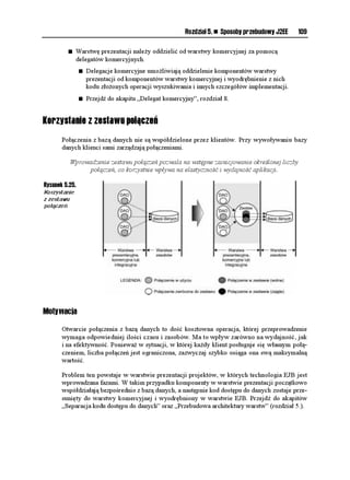 RTQVGEVGF DQQNGCP KU6QMGP8CNKF
*VVR5GTXNGV4GSWGUV TGSWGUV ]

              2QDTCPKG U[PEJTQPKCVQTC VTCPUCMELK CRKUCPGIQ Y DKG æEGL UGULK
             *VVR5GUUKQP UGUUKQP  TGSWGUVIGV5GUUKQP
HCNUG
             KH 
UGUUKQP  PWNN
                 TGVWTP 
HCNUG
             5VTKPI UCXGF  
5VTKPI
                 UGUUKQPIGV#VVTKDWVG
64#05#%6+10A61-'0A-';
             KH 
UCXGF  PWNN
                 TGVWTP 
HCNUG
              2QDTCPKG U[PEJTQPKCVQTC VTCPUCMELK C æEQPGIQ Y DKG æE[O æFCPKW
             5VTKPI VQMGP  
5VTKPI
                 TGSWGUVIGV2CTCOGVGT
%QPVCPVU61-'0A-';
             KH 
VQMGP  PWNN
                 TGVWTP 
HCNUG

              5RTCYFGPKG IQFPQ EK QDW YCTVQ EK
             TGVWTP 
UCXGFGSWCNU
VQMGP
         _

                      Copyright © 1999 The Apache Software Foundation. Wszelkie prawa zastrze one.

      Je eli porównywane wartości są identyczne, to mamy pewność, e dane ądanie nie zostało
      przesłane powtórnie. Je eli natomiast wartości synchronizatorów są ró ne, pozwala to podjąć
      odpowiednie czynności obsługi powtórzonych ądań.


Wyodrębnienie procedur rozproszonych
      Procedury komercyjne oraz kod prezentacji (formatowania) są ze sobą przemieszane w po-
      szczególnych widokach stron JSP.

       Procedury komercyjne nale y wyodrębnić w jednej lub większej ilości klas pomocniczych,
                       z których będzie korzystać strona JSP lub sterownik.

      Rysunek 5.4 ukazuje wyodrębnienie procedur komercyjnych z widoku do klas pomocniczych.

Rysunek 5.4.
Wyodrębnienie
procedur
rozproszonych:
przebudowa
wstecz
 
