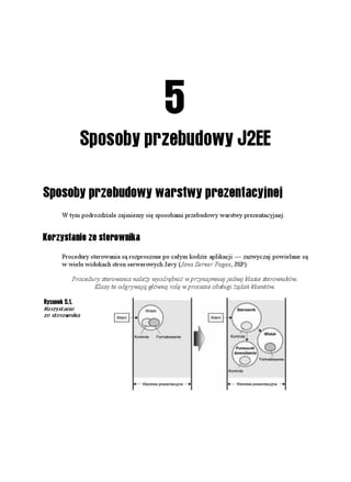 5
            Sposoby przebudowy J2EE

Sposoby przebudowy warstwy prezentacyjnej
      W tym podrozdziale zajmiemy się sposobami przebudowy warstwy prezentacyjnej.


Korzystanie ze sterownika
      Procedury sterowania są rozproszone po całym kodzie aplikacji — zazwyczaj powielane są
      w wielu widokach stron serwerowych Javy (Java Server Pages, JSP).

         Procedury sterowania nale y wyodrębnić w przynajmniej jednej klasie sterowników.
                Klasy te odgrywają główną rolę w procesie obsługi ądań klientów.

Rysunek 5.1.
Korzystanie
ze sterownika
 