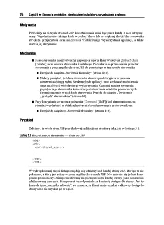 78     Część II    n   Elementy projektów, niewłaściwe techniki oraz przebudowa systemu


Motywacja

       Powielany na ró nych stronach JSP kod sterowania musi być przez ka dą z nich utrzymy-
       wany. Wyodrębnienie takiego kodu w jednej klasie lub w większej ilości klas sterownika
       zwiększa przejrzystość oraz mo liwości wielokrotnego wykorzystania aplikacji, a tak e
       ułatwia jej utrzymanie.


Mechanika
          n   Klasę sterownika nale y utworzyć za pomocą wzorca klasy wydobycia (Extract Class
              [Fowler]) oraz wzorca sterownika frontalnego. Pozwala to na przeniesienie procedur
              sterowania z poszczególnych stron JSP do powstałego w ten sposób sterownika.
               n   Przejdź do akapitu „Sterownik frontalny” (strona 146).
               n   Nale y pamiętać, e klasa sterownika stanowi punkt wyjścia w procesie
                   sterowania obsługą ądań. Strukturę kodu aplikacji musi cechować modularność
                   oraz mo liwość wielokrotnego wykorzystania. Czasami zamiast tworzenia
                   pojedynczego sterownika konieczne jest utworzenie obiektów pomocniczych
                   i rozmieszczenie w nich kodu sterowania. Przejdź do akapitu „Tworzenie
                   „grubych” sterowników” (strona 60).
          n   Przy korzystaniu ze wzorca polecenia (Command [GoF]) kod sterowania mo na
              równie wyodrębnić w obiektach poleceń skoordynowanych ze sterownikiem.
               n   Przejdź do akapitów „Sterownik frontalny” (strona 146).


Przykład

       Załó my, e wiele stron JSP przykładowej aplikacji ma strukturę taką, jak w listingu 5.1.

Listing 5.1. Korzystanie ze sterownika — struktura JSP
          *6/.
          $1;
            EQPVTQNITCPVACEEGUU
          
          
          
          $1;
          *6/.


       W wykropkowanej części listingu znajduje się właściwy kod ka dej strony JSP, którego tu nie
       pokazano, a który jest ró ny w poszczególnych stronach JSP. Nie zmienia się jednak kom-
       ponent pomocniczy, zaimplementowany na początku kodu ka dej strony jako dodatkowo
       zdefiniowany znacznik. Komponent ten odpowiada za kontrolę dostępu do strony. Jest to
       kontrola typu „wszystko albo nic”, co oznacza, e klient mo e uzyskać całkowity dostęp do
       strony albo nie uzyskać go w ogóle.
 
