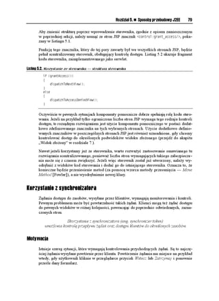 Rozdział 5. n Sposoby przebudowy J2EE     79

       Aby zmienić strukturę poprzez wprowadzenie sterownika, zgodnie z opisem zamieszczonym
       w poprzedniej sekcji, nale y usunąć ze stron JSP znacznik EQPVTQNITCPVACEEGUU , poka-
       zany w listingu 5.1.

       Funkcję tego znacznika, który do tej pory zawarty był we wszystkich stronach JSP, będzie
       pełnił scentralizowany sterownik, obsługujący kontrolę dostępu. Listing 5.2 ukazuje fragment
       kodu sterownika, zaimplementowanego jako serwlet.

Listing 5.2. Korzystanie ze sterownika — struktura sterownika
          KH 
ITCPV#EEGUU

          ]
               FKURCVEJ6Q0GZV8KGY

          _
          GNUG
          ]
               FKURCVEJ6Q#EEGUUGPKGF8KGY

          _


       Oczywiście w pewnych sytuacjach komponenty pomocnicze dobrze spełniają rolę kodu stero-
       wania. Je eli na przykład tylko ograniczona liczba stron JSP wymaga tego rodzaju kontroli
       dostępu, to rozsądnym rozwiązaniem jest u ycie komponentu pomocniczego w postaci dodat-
       kowo zdefiniowanego znacznika na tych wybranych stronach. U ycie dodatkowo definio-
       wanych znaczników w poszczególnych stronach JSP jest równie uzasadnione, gdy chcemy
       kontrolować dostęp do określonych podwidoków widoku zło onego (przejdź do akapitu
       „Widok zło ony” w rozdziale 7.).

       Nawet je eli korzystamy ju ze sterownika, warto rozwa yć zastosowanie omawianego tu
       rozwiązania scentralizowanego, poniewa liczba stron wymagających takiego zabezpiecze-
       nia mo e się z czasem zwiększyć. Je eli więc sterownik został ju utworzony, nale y wy-
       odrębnić z widoków kod sterowania i dodać go do istniejącego sterownika. Oznacza to, e
       konieczne będzie przeniesienie metod (za pomocą wzorca metody przesunięcia — Move
       Method [Fowler]), a nie wyodrębnienie nowej klasy.


Korzystanie z synchronizatora
        ądania dostępu do zasobów, wysyłane przez klientów, wymagają monitorowania i kontroli.
       Pewnym problemem mo e być powtarzalność takich ądań. Klienci mogą te ądać dostępu
       do pewnych widoków w ró nej kolejności, powracając do poprzednio odwiedzanych, zazna-
       czonych stron.

                       Skorzystanie z synchronizatora (ang. synchronizer token)
           umo liwia kontrolę przepływu ądań oraz dostępu klientów do określonych zasobów.


Motywacja
       Istnieje szereg sytuacji, które wymagają kontrolowania przychodzących ądań. Są to najczę-
       ściej ądania wysyłane powtórnie przez klienta. Powtórzenie ądania ma miejsce na przykład
       wtedy, gdy u ytkownik kliknie w przeglądarce przycisk Wstecz lub Zatrzymaj i ponownie
       prześle dany formularz.
 