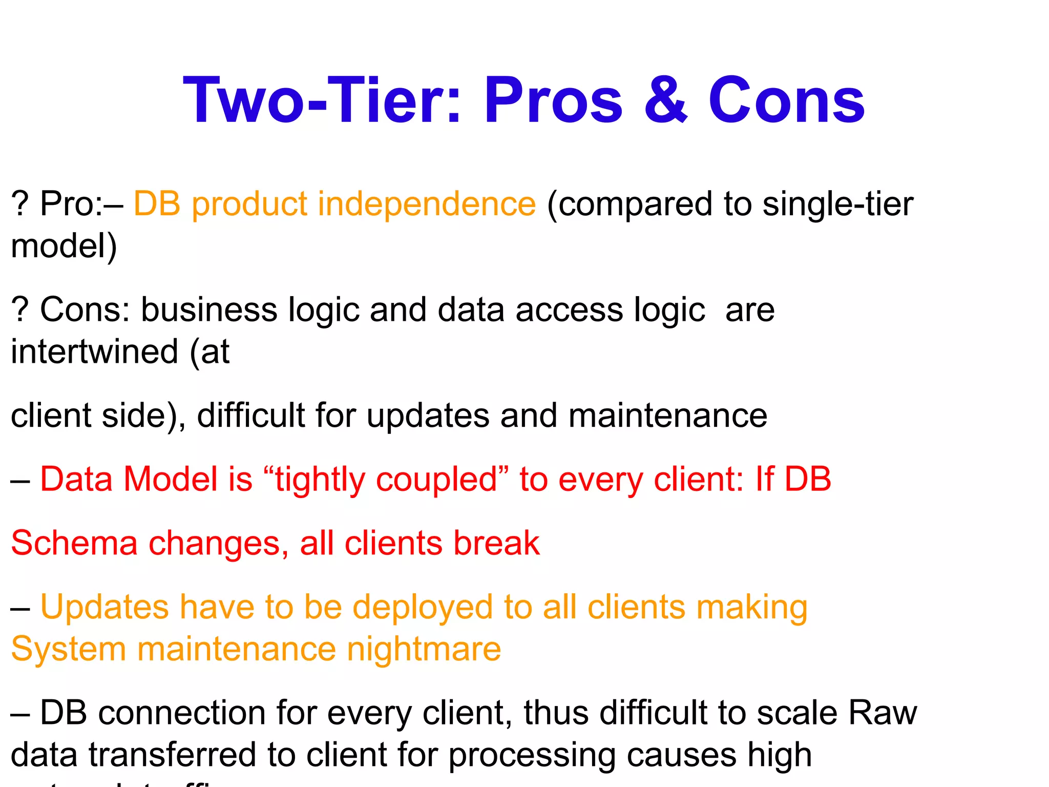 Two-Tier: Pros & Cons ? Pro:–  DB product independence  (compared to single-tier model) ? Cons: business logic and data access logic  are intertwined (at client side), difficult for updates and maintenance –  Data Model is “tightly coupled” to every client: If DB Schema changes, all clients break –  Updates have to be deployed to all clients making System maintenance nightmare –  DB connection for every client, thus difficult to scale Raw data transferred to client for processing causes high network traffic 