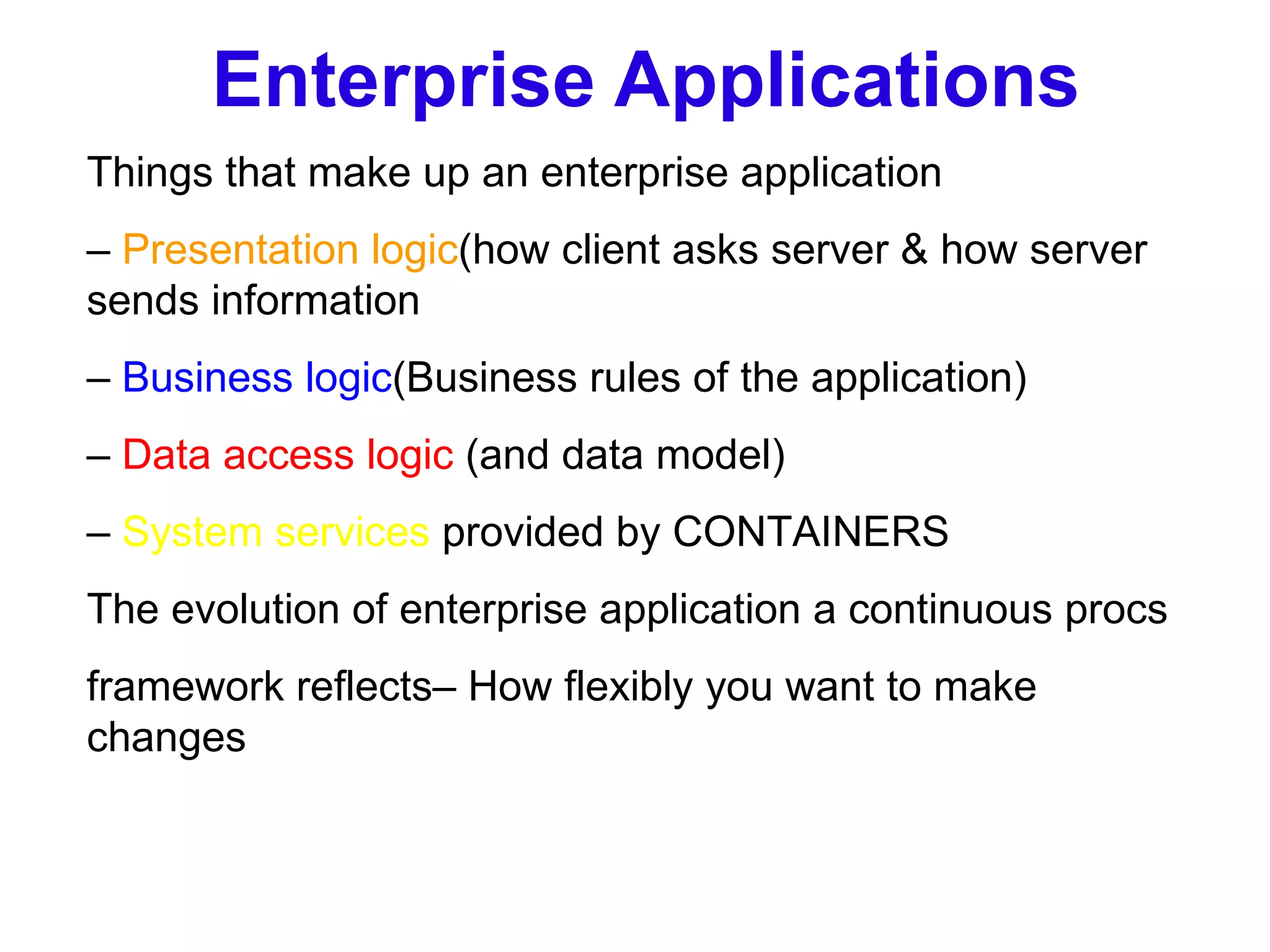 Enterprise Applications Things that make up an enterprise application –  Presentation logic (how client asks server & how server sends information –  Business logic (Business rules of the application) –  Data access logic  (and data model) –  System services  provided by CONTAINERS The evolution of enterprise application a continuous procs framework reflects– How flexibly you want to make changes 