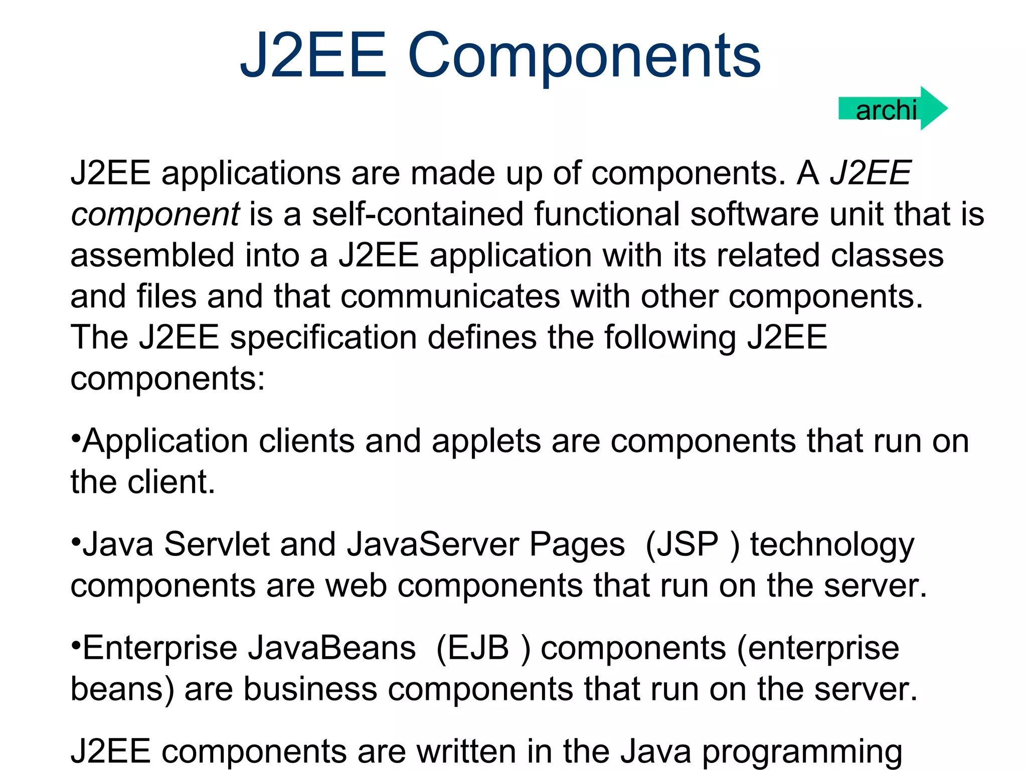 J2EE Components J2EE applications are made up of components. A  J2EE component  is a self-contained functional software unit that is assembled into a J2EE application with its related classes and files and that communicates with other components. The J2EE specification defines the following J2EE components:  Application clients and applets are components that run on the client. Java Servlet and JavaServer Pages  (JSP ) technology components are web components that run on the server.  Enterprise JavaBeans  (EJB ) components (enterprise beans) are business components that run on the server. J2EE components are written in the Java programming language and are compiled in the same way a archi 