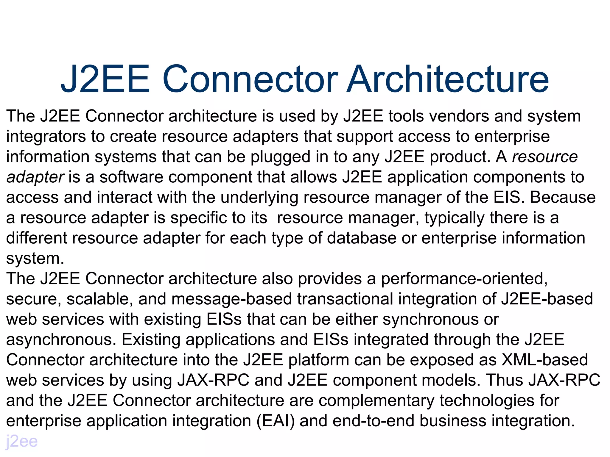 J2EE Connector Architecture The J2EE Connector architecture is used by J2EE tools vendors and system integrators to create resource adapters that support access to enterprise information systems that can be plugged in to any J2EE product. A  resource adapter  is a software component that allows J2EE application components to access and interact with the underlying resource manager of the EIS. Because a resource adapter is specific to its  resource manager, typically there is a different resource adapter for each type of database or enterprise information system.  The J2EE Connector architecture also provides a performance-oriented, secure, scalable, and message-based transactional integration of J2EE-based web services with existing EISs that can be either synchronous or asynchronous. Existing applications and EISs integrated through the J2EE Connector architecture into the J2EE platform can be exposed as XML-based web services by using JAX-RPC and J2EE component models. Thus JAX-RPC and the J2EE Connector architecture are complementary technologies for enterprise application integration (EAI) and end-to-end business integration.  j2ee 