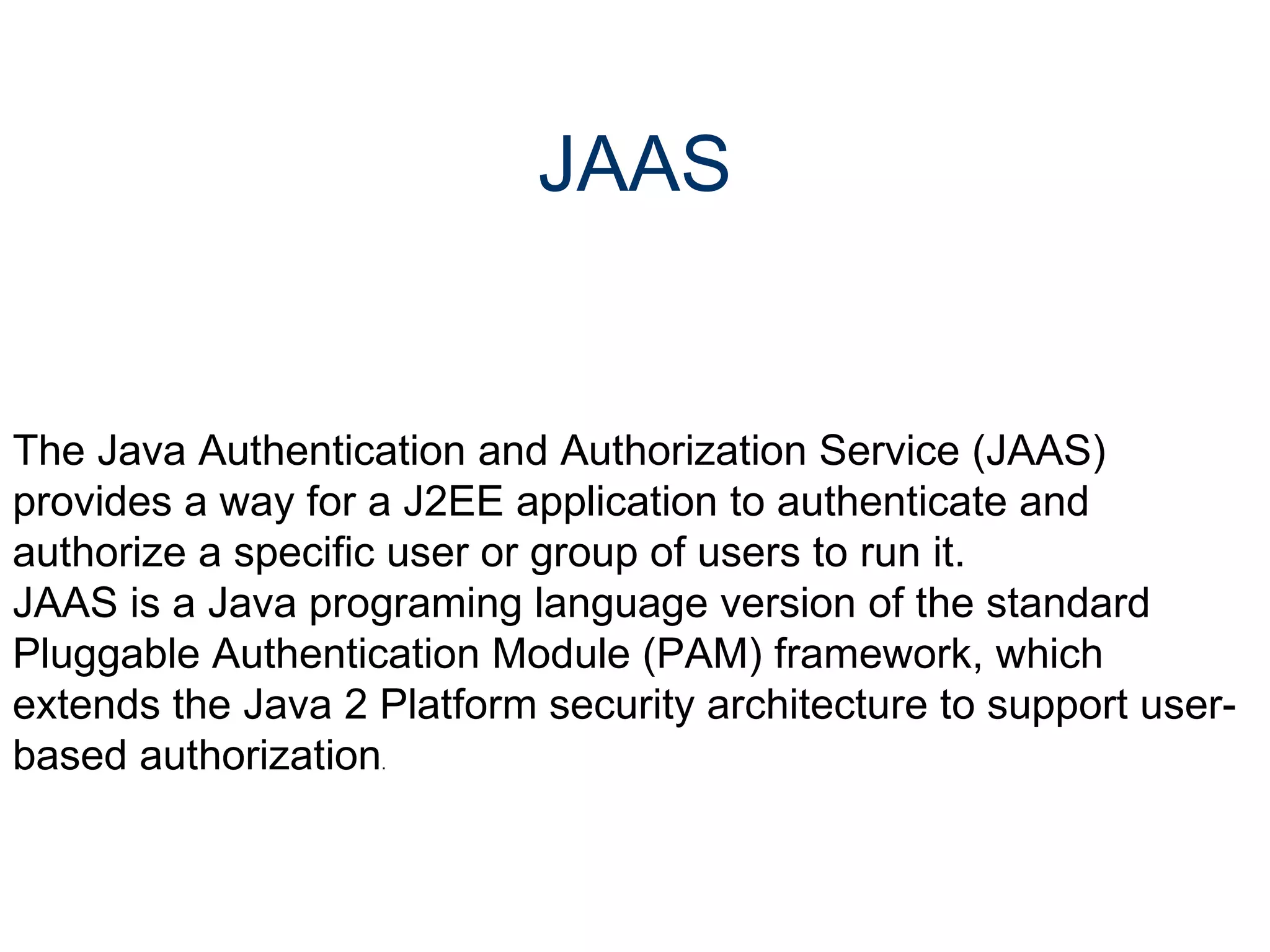 JAAS The Java Authentication and Authorization Service (JAAS) provides a way for a J2EE application to authenticate and authorize a specific user or group of users to run it.  JAAS is a Java programing language version of the standard Pluggable Authentication Module (PAM) framework, which extends the Java 2 Platform security architecture to support user-based authorization .  