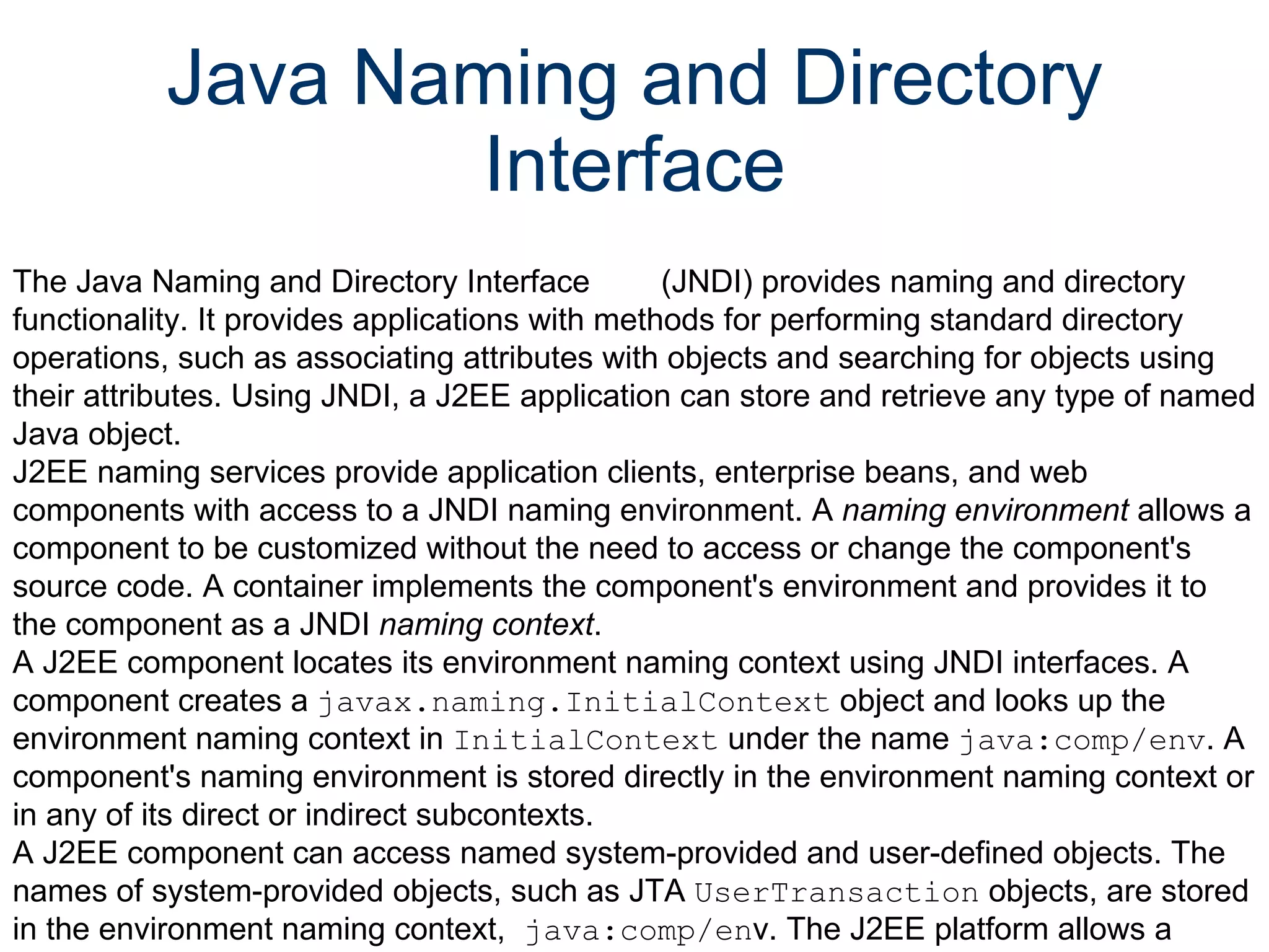 Java Naming and Directory Interface The Java Naming and Directory Interface        (JNDI) provides naming and directory functionality. It provides applications with methods for performing standard directory operations, such as associating attributes with objects and searching for objects using their attributes. Using JNDI, a J2EE application can store and retrieve any type of named Java object.  J2EE naming services provide application clients, enterprise beans, and web components with access to a JNDI naming environment. A  naming environment  allows a component to be customized without the need to access or change the component's source code. A container implements the component's environment and provides it to the component as a JNDI  naming context .  A J2EE component locates its environment naming context using JNDI interfaces. A component creates a  javax.naming.InitialContext  object and looks up the environment naming context in  InitialContext  under the name  java:comp/env . A component's naming environment is stored directly in the environment naming context or in any of its direct or indirect subcontexts.  A J2EE component can access named system-provided and user-defined objects. The names of system-provided objects, such as JTA  UserTransaction  objects, are stored in the environment naming context,  java:comp/en v. The J2EE platform allows a component to name user-defined objects, such as enterprise beans, environment entries, JDBC  DataSource  objects, and message connections. An object should be named within a subcontext of the naming environment according to the type of the object. For example, enterprise beans are named within the subcontext  java:comp/env/ejb , and JDBC  DataSource  references in the subcontext  java:comp/env/jdbc .  Because JNDI is independent of any specific implementation, applications can use JNDI to access multiple naming and directory services, including existing naming and directory services such as LDAP, NDS, DNS, and NIS. This allows J2EE applications to coexist with legacy applications and systems. For more information on JNDI, see  The JNDI Tutorial :  