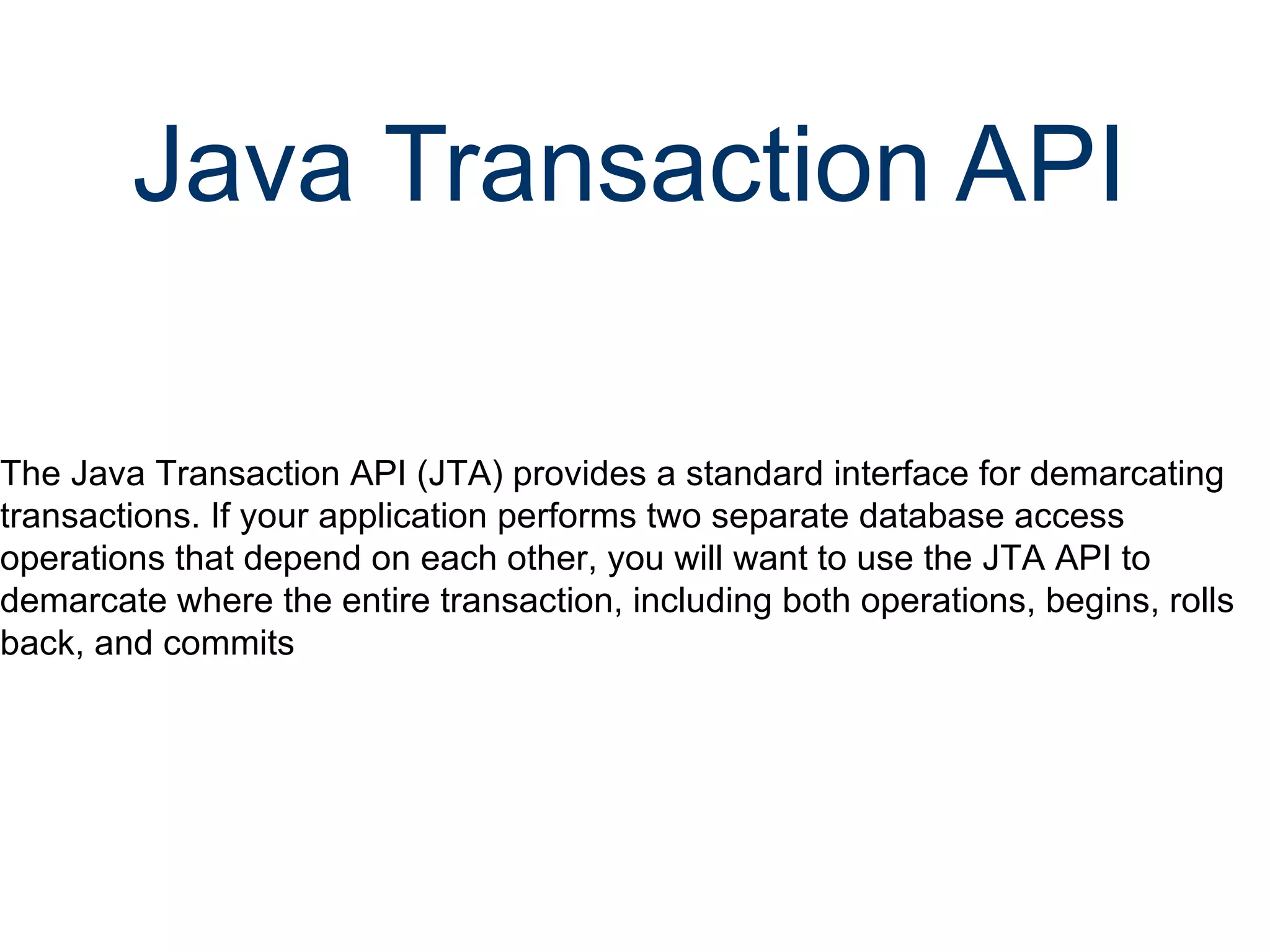 Java Transaction API   The Java Transaction API (JTA) provides a standard interface for demarcating transactions. If your application performs two separate database access operations that depend on each other, you will want to use the JTA API to demarcate where the entire transaction, including both operations, begins, rolls back, and commits 
