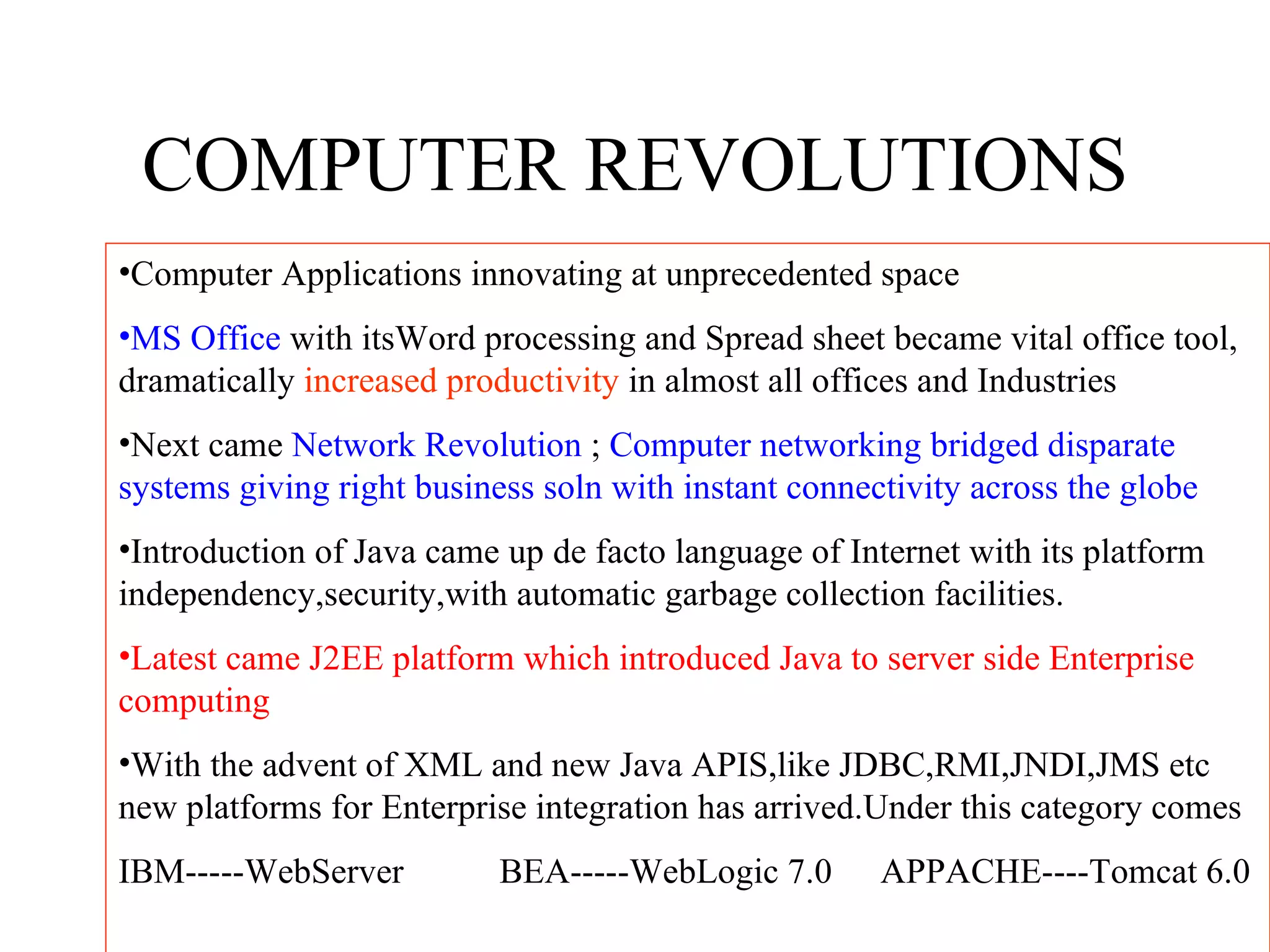 COMPUTER REVOLUTIONS Computer Applications innovating at unprecedented space MS Office  with itsWord processing and Spread sheet became vital office tool, dramatically  increased productivity  in almost all offices and Industries Next came  Network Revolution  ;  Computer networking bridged disparate systems giving right business soln with instant connectivity across the globe  Introduction of Java came up de facto language of Internet with its platform independency,security,with automatic garbage collection facilities. Latest came J2EE platform which introduced Java to server side Enterprise computing With the advent of XML and new Java APIS,like JDBC,RMI,JNDI,JMS etc new platforms for Enterprise integration has arrived.Under this category comes IBM-----WebServer BEA-----WebLogic 7.0 APPACHE----Tomcat 6.0 