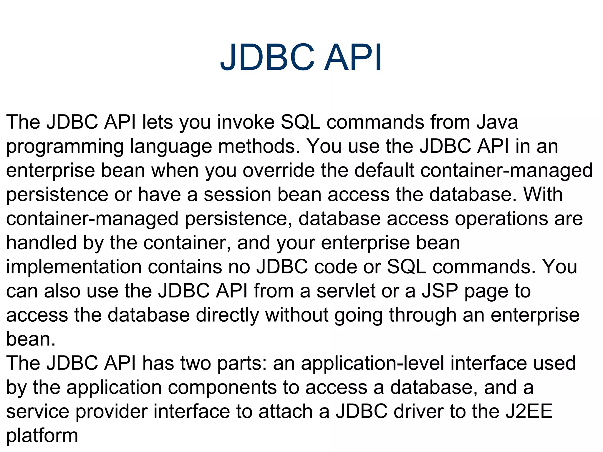JDBC API The JDBC API lets you invoke SQL commands from Java programming language methods. You use the JDBC API in an enterprise bean when you override the default container-managed persistence or have a session bean access the database. With container-managed persistence, database access operations are handled by the container, and your enterprise bean implementation contains no JDBC code or SQL commands. You can also use the JDBC API from a servlet or a JSP page to access the database directly without going through an enterprise bean.  The JDBC API has two parts: an application-level interface used by the application components to access a database, and a service provider interface to attach a JDBC driver to the J2EE platform 