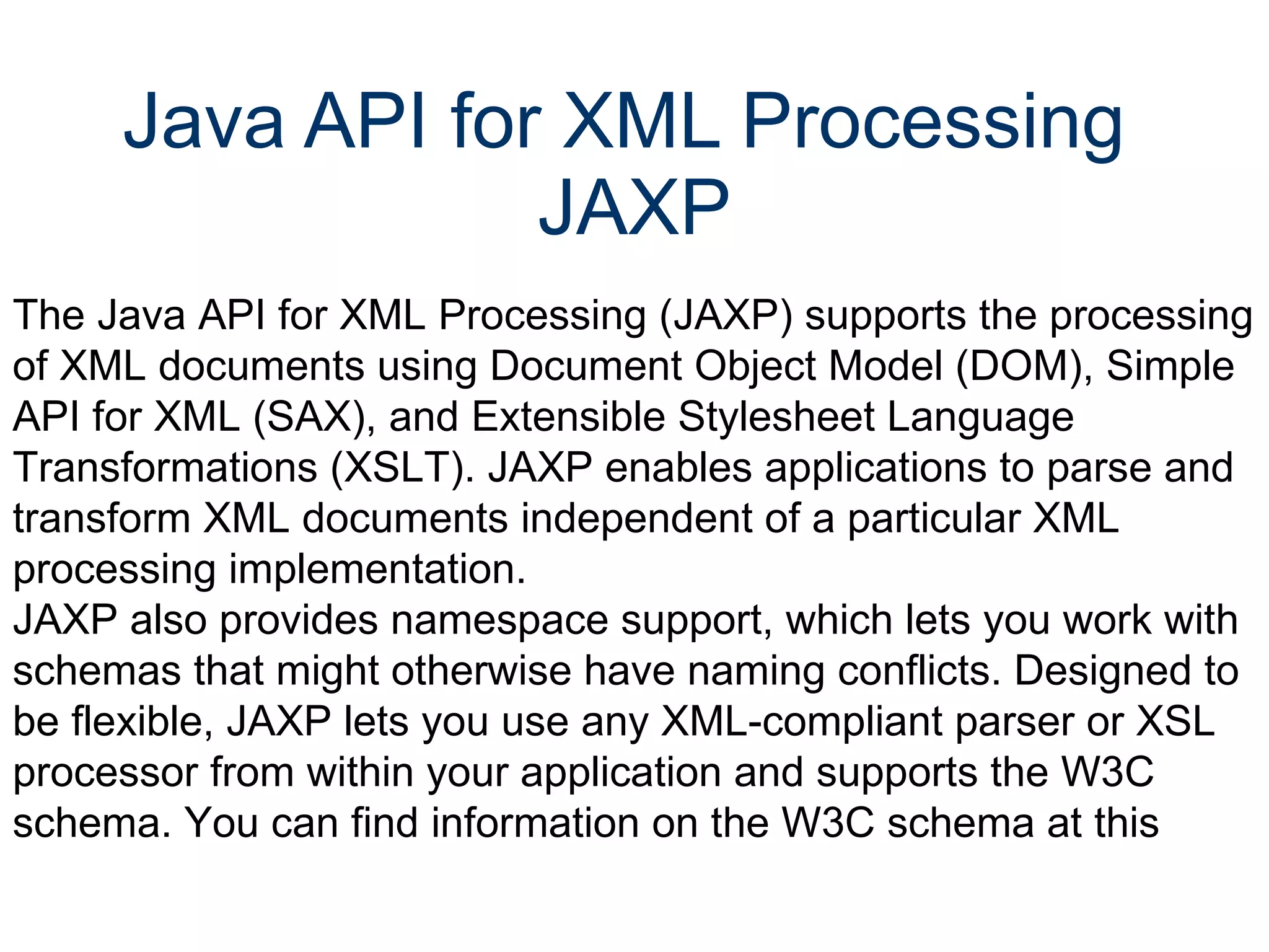 Java API for XML Processing  JAXP The Java API for XML Processing (JAXP) supports the processing of XML documents using Document Object Model (DOM), Simple API for XML (SAX), and Extensible Stylesheet Language Transformations (XSLT). JAXP enables applications to parse and transform XML documents independent of a particular XML processing implementation.  JAXP also provides namespace support, which lets you work with schemas that might otherwise have naming conflicts. Designed to be flexible, JAXP lets you use any XML-compliant parser or XSL processor from within your application and supports the W3C schema. You can find information on the W3C schema at this  