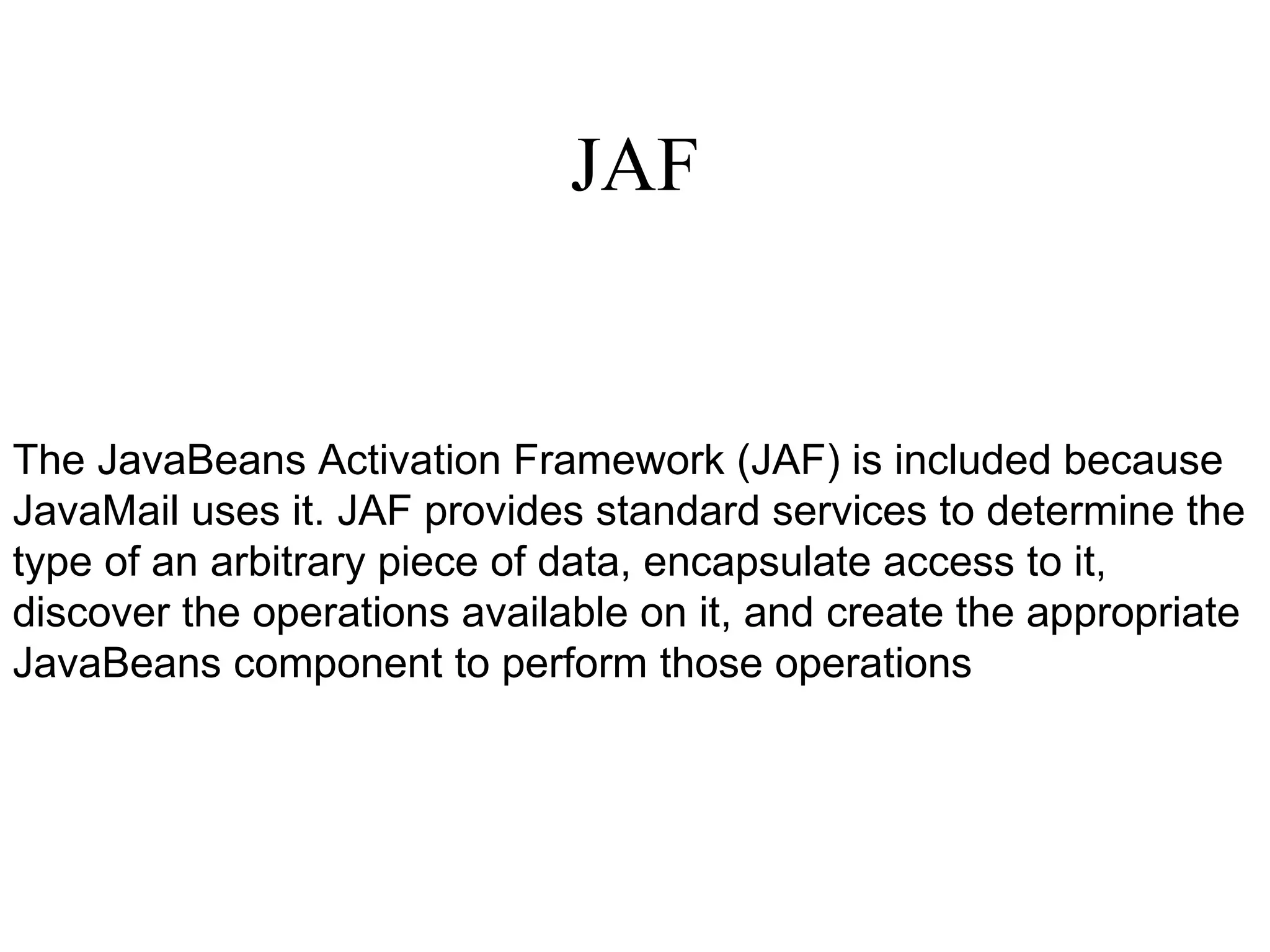 JAF The JavaBeans Activation Framework (JAF) is included because JavaMail uses it. JAF provides standard services to determine the type of an arbitrary piece of data, encapsulate access to it, discover the operations available on it, and create the appropriate JavaBeans component to perform those operations 