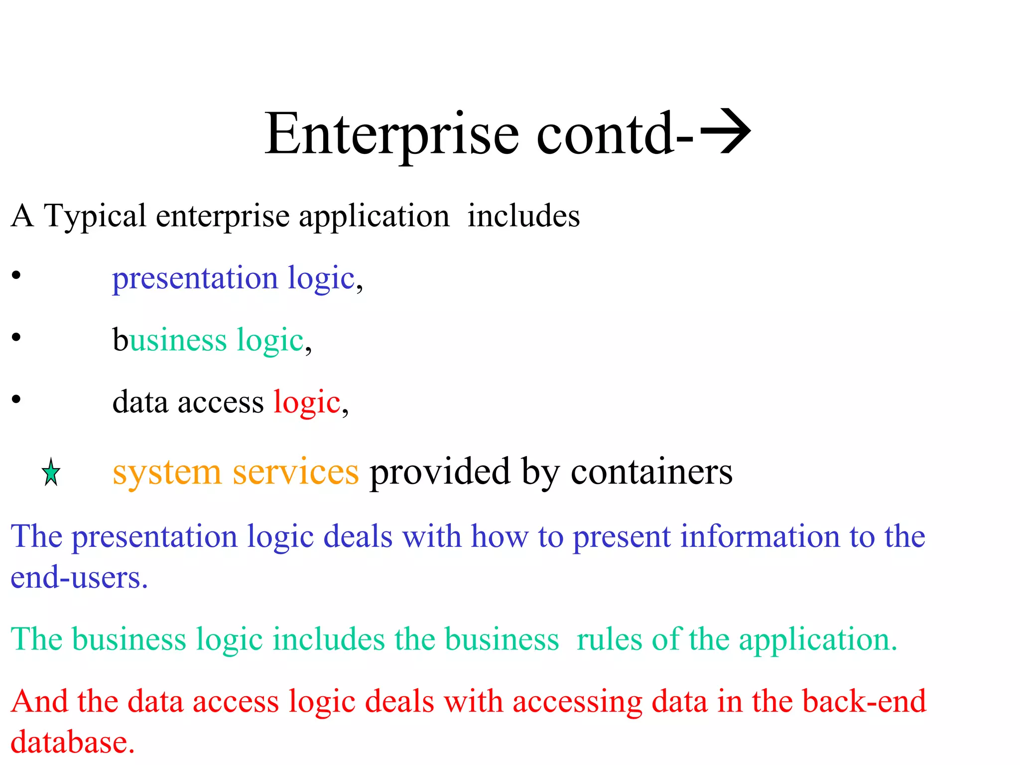 Enterprise contd-  A Typical enterprise application  includes presentation logic ,  b usiness logic ,  data access  logic ,  system services  provided by containers The presentation logic deals with how to present information to the end-users. The business logic includes the business  rules of the application.   And the data access logic deals with accessing data in the back-end database.  