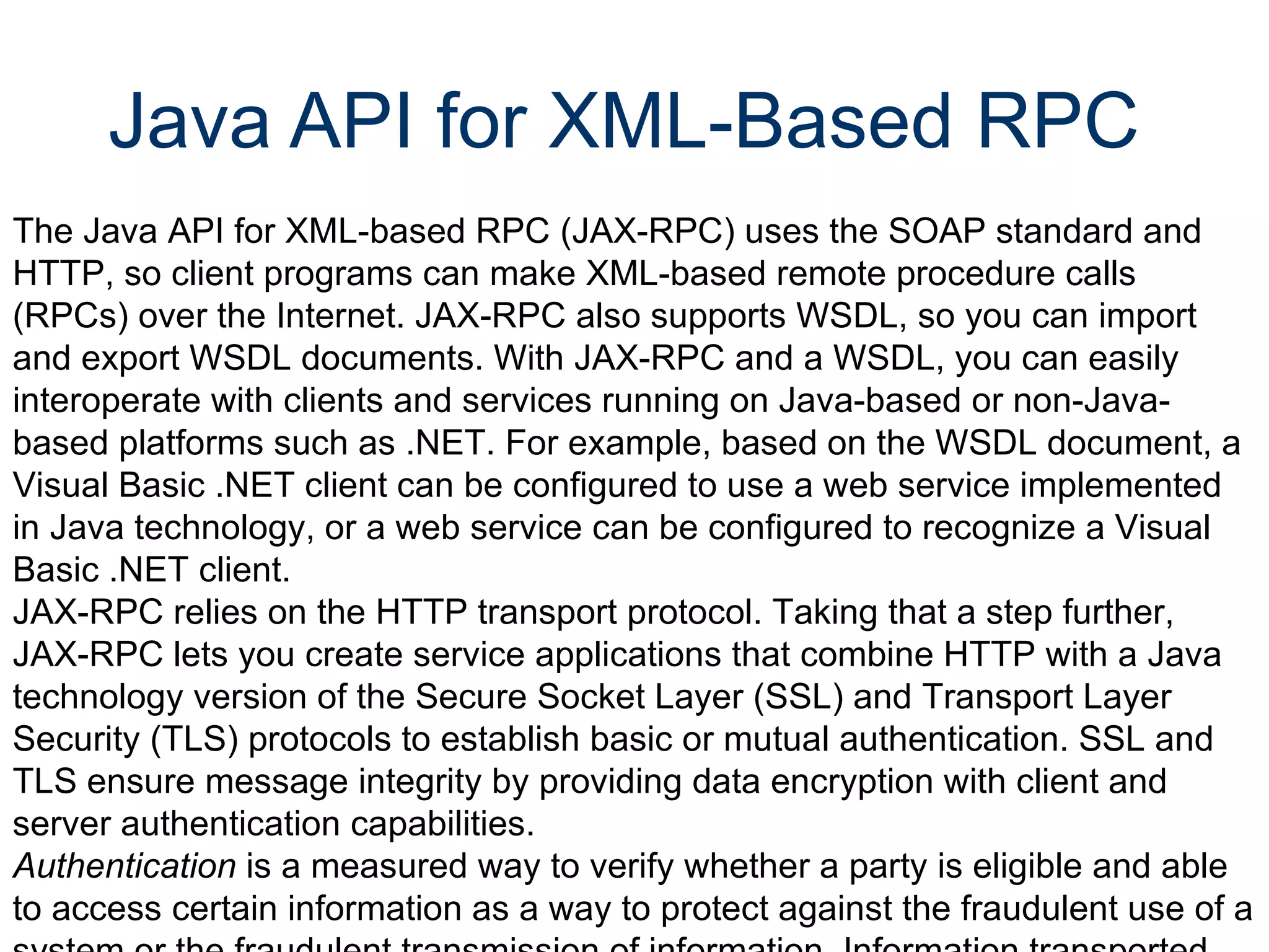 Java API for XML-Based RPC  The Java API for XML-based RPC (JAX-RPC) uses the SOAP standard and HTTP, so client programs can make XML-based remote procedure calls (RPCs) over the Internet. JAX-RPC also supports WSDL, so you can import and export WSDL documents. With JAX-RPC and a WSDL, you can easily interoperate with clients and services running on Java-based or non-Java-based platforms such as .NET. For example, based on the WSDL document, a Visual Basic .NET client can be configured to use a web service implemented in Java technology, or a web service can be configured to recognize a Visual Basic .NET client.  JAX-RPC relies on the HTTP transport protocol. Taking that a step further, JAX-RPC lets you create service applications that combine HTTP with a Java technology version of the Secure Socket Layer (SSL) and Transport Layer Security (TLS) protocols to establish basic or mutual authentication. SSL and TLS ensure message integrity by providing data encryption with client and server authentication capabilities.  Authentication  is a measured way to verify whether a party is eligible and able to access certain information as a way to protect against the fraudulent use of a system or the fraudulent transmission of information. Information transported across the Internet is especially vulnerable to being intercepted and misused, so it's very important to configure a JAX-RPC web service to protect data in transit.   
