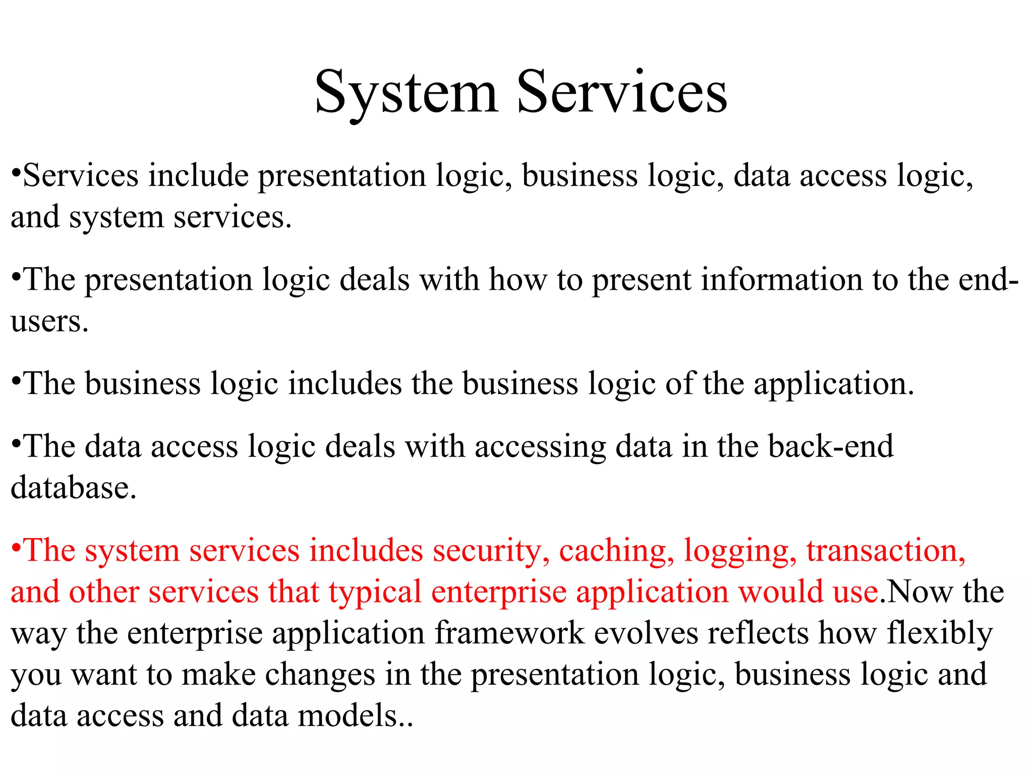 System Services Services include presentation logic, business logic, data access logic, and system services. The presentation logic deals with how to present information to the end-users. The business logic includes the business logic of the application.  The data access logic deals with accessing data in the back-end database.  The system services includes security, caching, logging, transaction, and other services that typical enterprise application would use .Now the way the enterprise application framework evolves reflects how flexibly you want to make changes in the presentation logic, business logic and data access and data models.. 