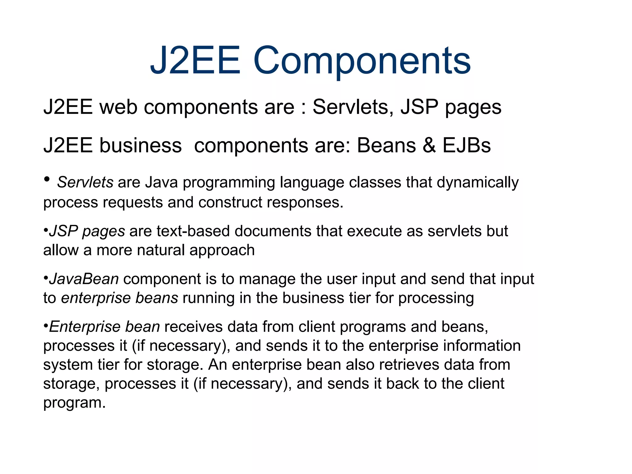 J2EE Components  J2EE web components are : Servlets, JSP pages J2EE business  components are: Beans & EJBs Servlets  are Java programming language classes that dynamically  process requests and construct responses.  JSP pages  are text-based documents that execute as servlets but  allow a more natural approach  JavaBean  component is to manage the user input and send that input to  enterprise beans  running in the business tier for processing Enterprise bean  receives data from client programs and beans, processes it (if necessary), and sends it to the enterprise information system tier for storage. An enterprise bean also retrieves data from storage, processes it (if necessary), and sends it back to the client program.  