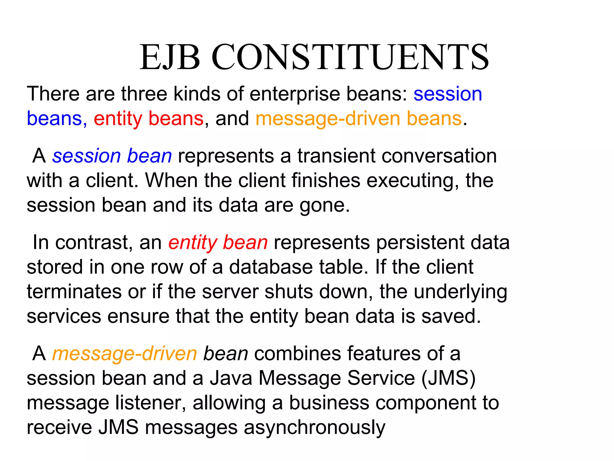 EJB CONSTITUENTS There are three kinds of enterprise beans:  session beans,   entity beans , and  message-driven beans . A  session bean  represents a transient conversation with a client. When the client finishes executing, the session bean and its data are gone. In contrast, an  entity bean  represents persistent data stored in one row of a database table. If the client terminates or if the server shuts down, the underlying services ensure that the entity bean data is saved. A  message-driven  bean  combines features of a session bean and a Java Message Service (JMS) message listener, allowing a business component to receive JMS messages asynchronously 