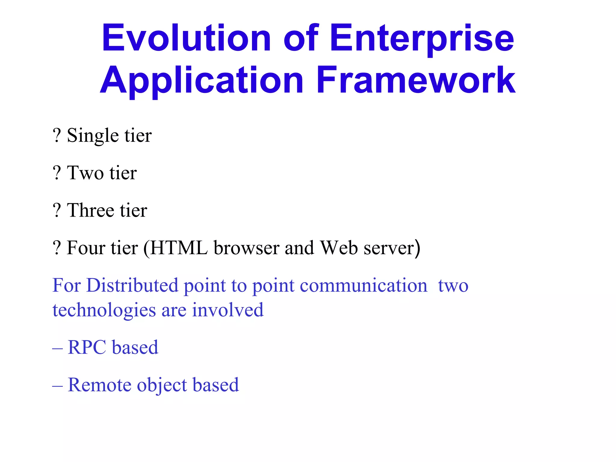 Evolution of Enterprise Application Framework ? Single tier ? Two tier ? Three tier ? Four tier (HTML browser and Web server ) For Distributed point to point communication  two  technologies are involved –  RPC based –  Remote object based 