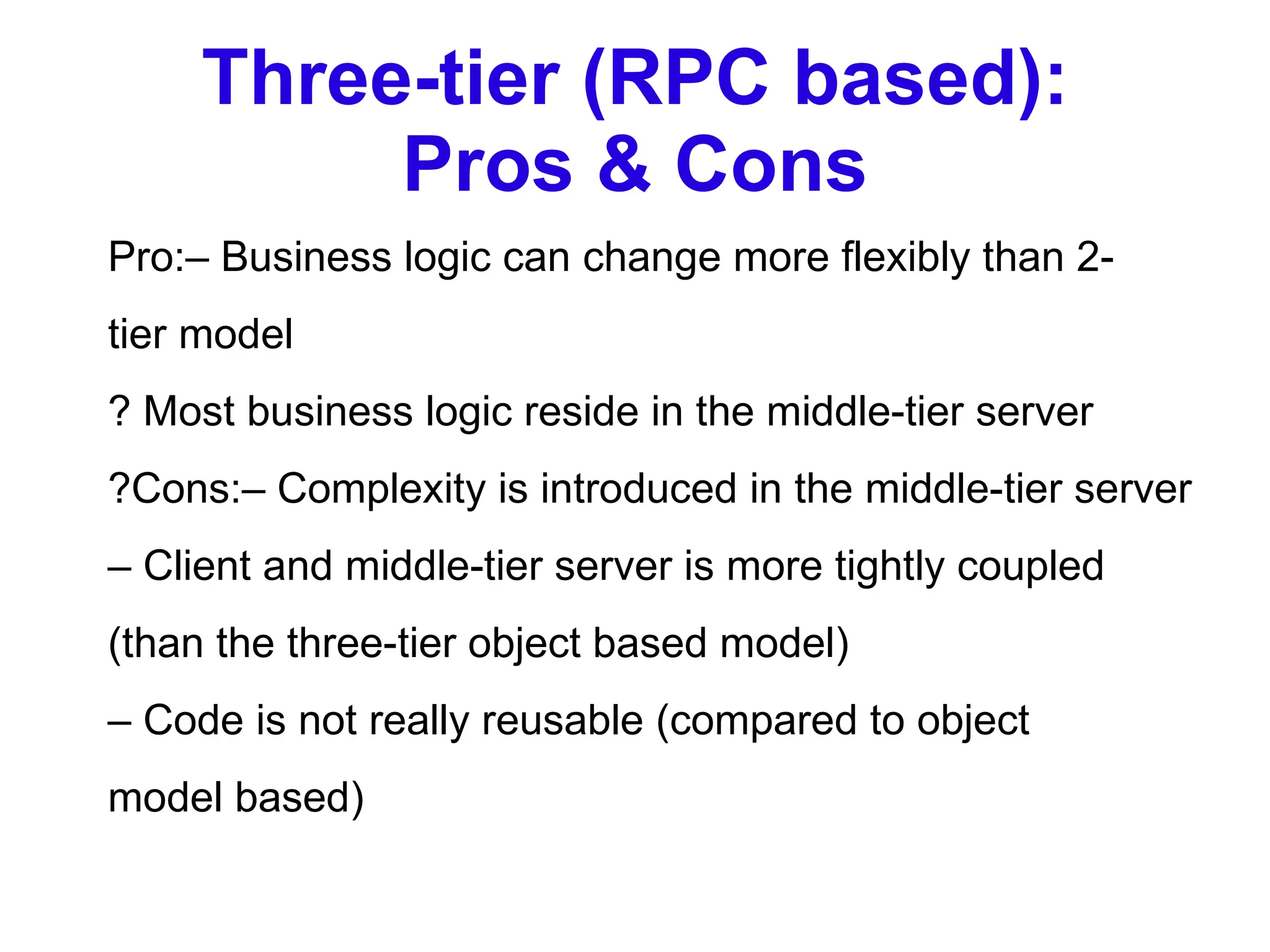 Three-tier (RPC based): Pros & Cons Pro:– Business logic can change more flexibly than 2- tier model ? Most business logic reside in the middle-tier server ?Cons:– Complexity is introduced in the middle-tier server –  Client and middle-tier server is more tightly coupled (than the three-tier object based model) –  Code is not really reusable (compared to object model based) 