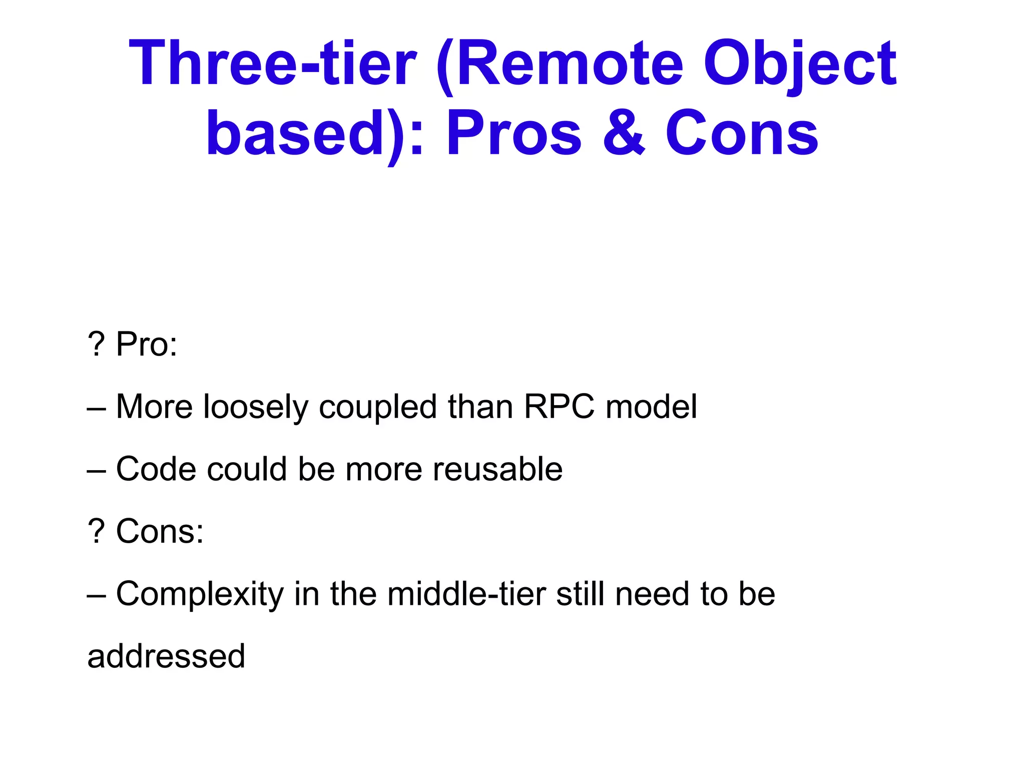 Three-tier (Remote Object based): Pros & Cons ? Pro: –  More loosely coupled than RPC model –  Code could be more reusable ? Cons: –  Complexity in the middle-tier still need to be addressed 