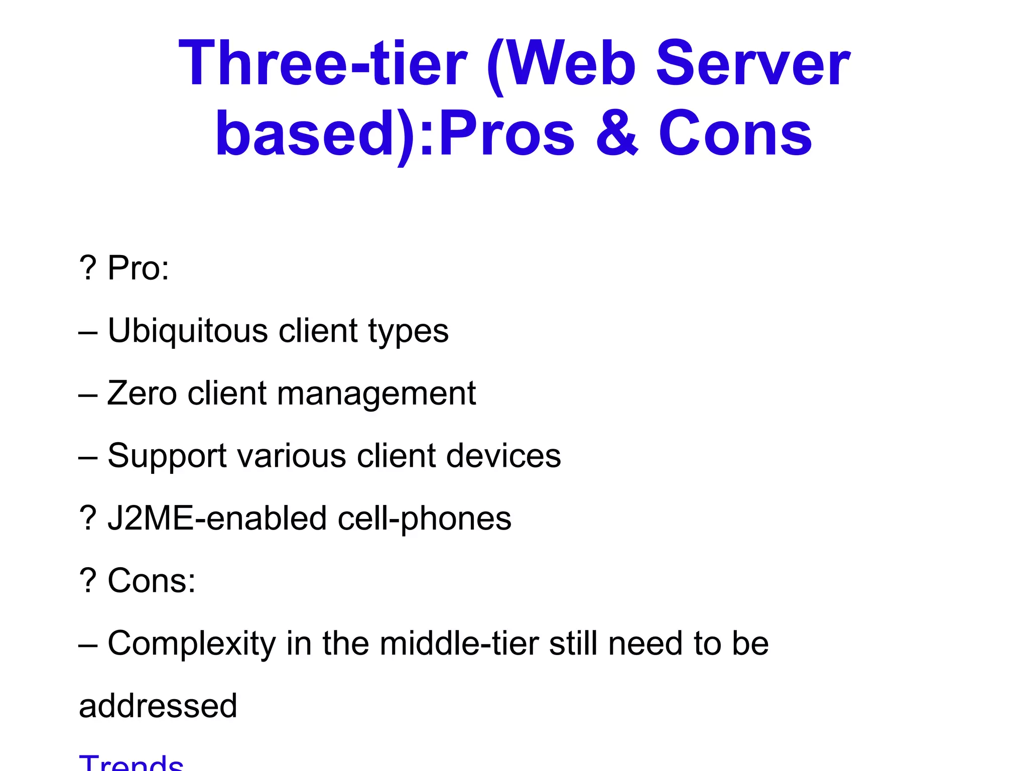 Three-tier (Web Server based):Pros & Cons ? Pro: –  Ubiquitous client types –  Zero client management –  Support various client devices ? J2ME-enabled cell-phones ? Cons: –  Complexity in the middle-tier still need to be addressed Trends ? Moving from single-tier or two-tier to  multitier architecture ? Moving from monolithic model to  objectbased application model ? Moving from application-based client to HTML-based client So based on this evolution, we can observe a few trends. First, moving from a single tier or two-tier model to multi-tier model. Second, moving from the monolithic code to object-based application model. Lastly, HTML browser based clients are taking some strong hold. 03/19/2007 