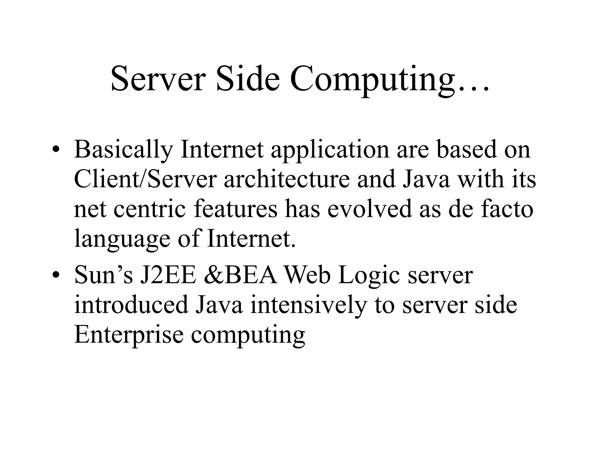 Server Side Computing… Basically Internet application are based on Client/Server architecture and Java with its net centric features has evolved as de facto language of Internet. Sun’s J2EE &BEA Web Logic server introduced Java intensively to server side Enterprise computing 