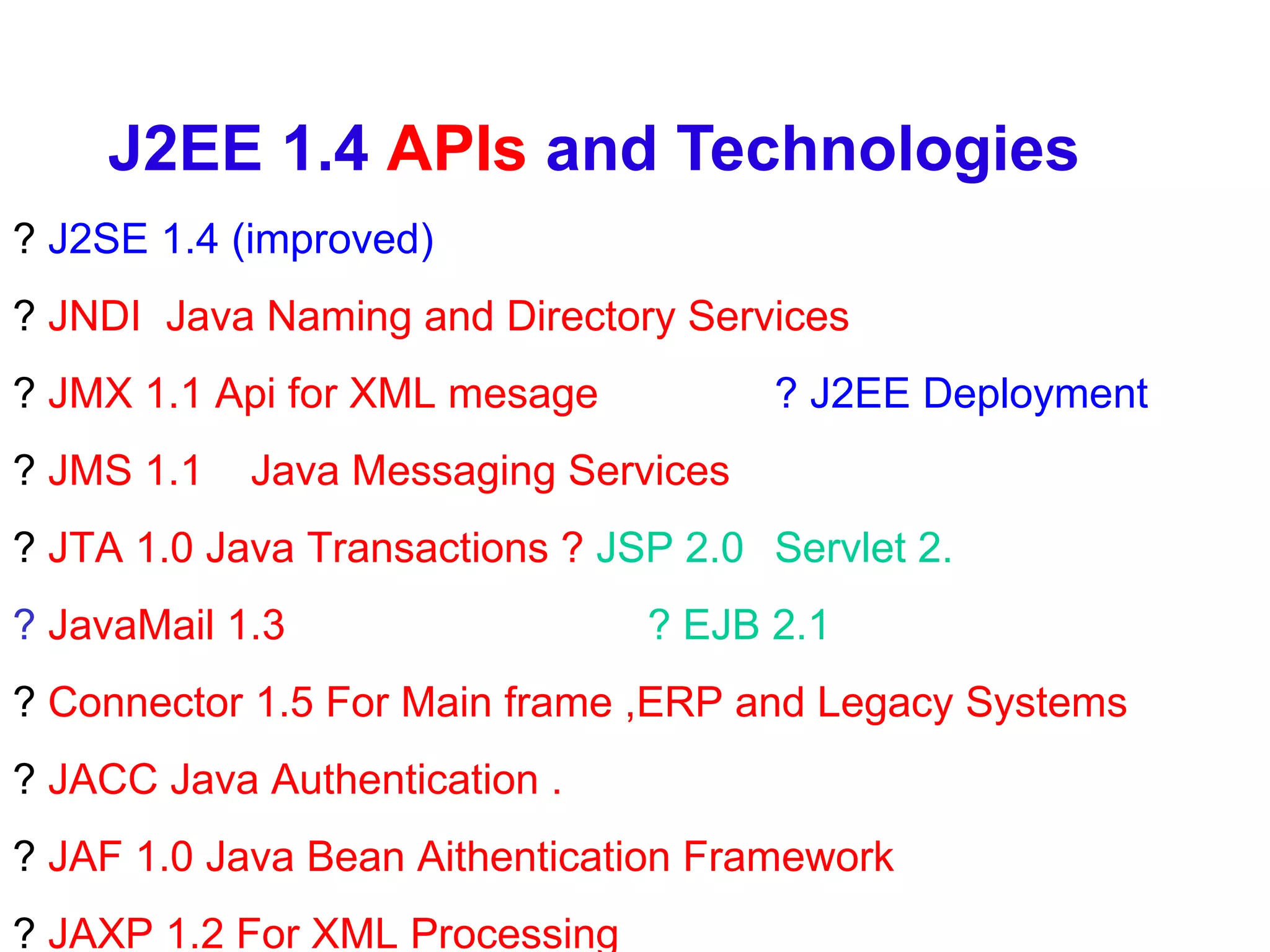 J2EE 1.4  APIs  and Technologies ?  J2SE 1.4 (improved)  ?  JNDI  Java Naming and Directory Services ?  JMX 1.1 Api for XML mesage ? J2EE Deployment ?  JMS 1.1  Java Messaging Services ?  JTA 1.0 Java Transactions ?   JSP 2.0  Servlet 2. ?  JavaMail 1.3   ? EJB 2.1 ?  Connector 1.5 For Main frame ,ERP and Legacy Systems ?  JACC Java Authentication . ?  JAF 1.0 Java Bean Aithentication Framework ?  JAXP 1.2 For XML Processing 