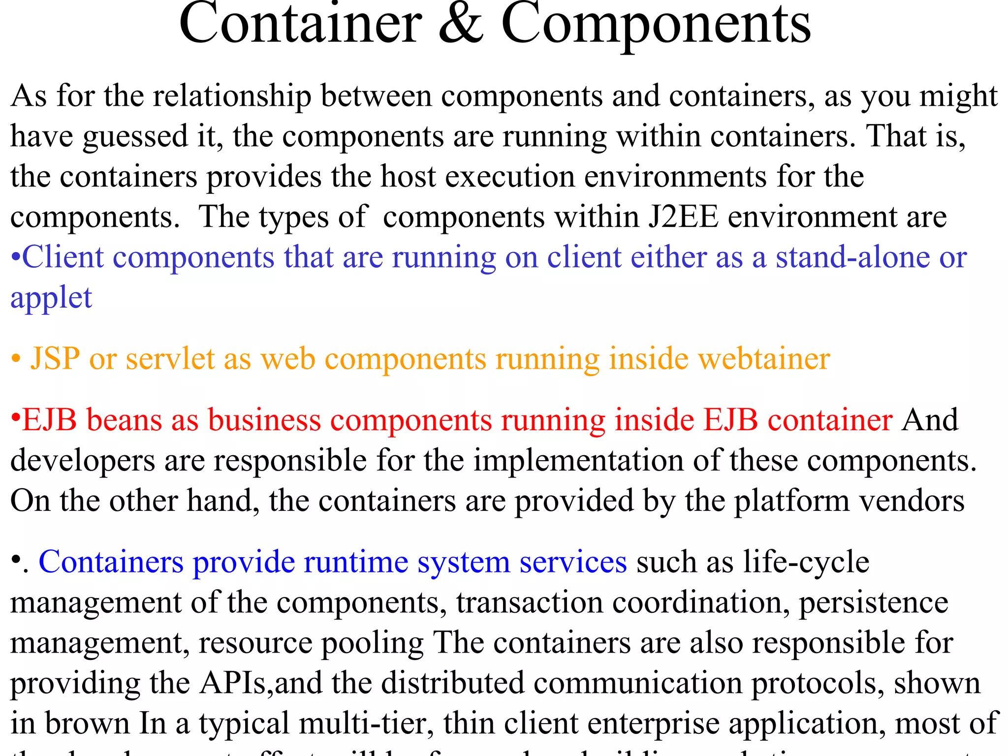 Container & Components As for the relationship between components and containers, as you might have guessed it, the components are running within containers. That is, the containers provides the host execution environments for the components.  The types of  components within J2EE environment are  •Client components that are running on client either as a stand-alone or applet   •  JSP or servlet as web components running inside webtainer EJB beans as business components running inside EJB container  And developers are responsible for the implementation of these components. On the other hand, the containers are provided by the platform vendors .  Containers provide runtime system services  such as life-cycle management of the components, transaction coordination, persistence management, resource pooling The containers are also responsible for providing the APIs,and the distributed communication protocols, shown in brown In a typical multi-tier, thin client enterprise application, most of the development effort will be focused on building web-tier components at web-tier and enterprise Java beans at EJB tier.. 