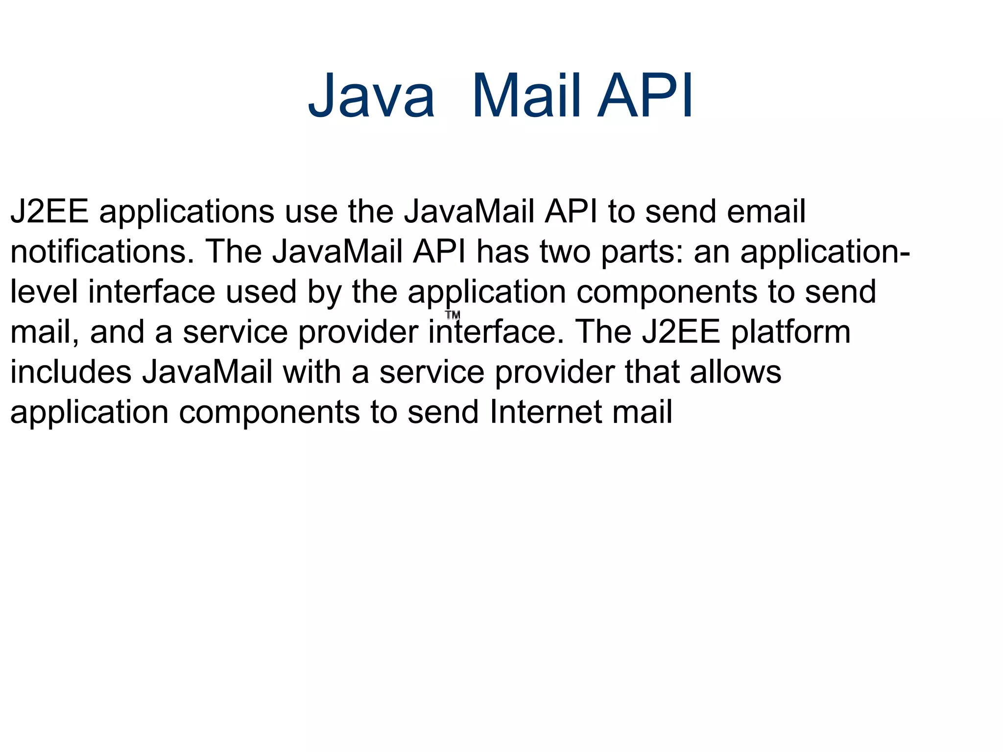 Java  Mail API J2EE applications use the JavaMail API to send email notifications. The JavaMail API has two parts: an application-level interface used by the application components to send mail, and a service provider interface. The J2EE platform includes JavaMail with a service provider that allows application components to send Internet mail 