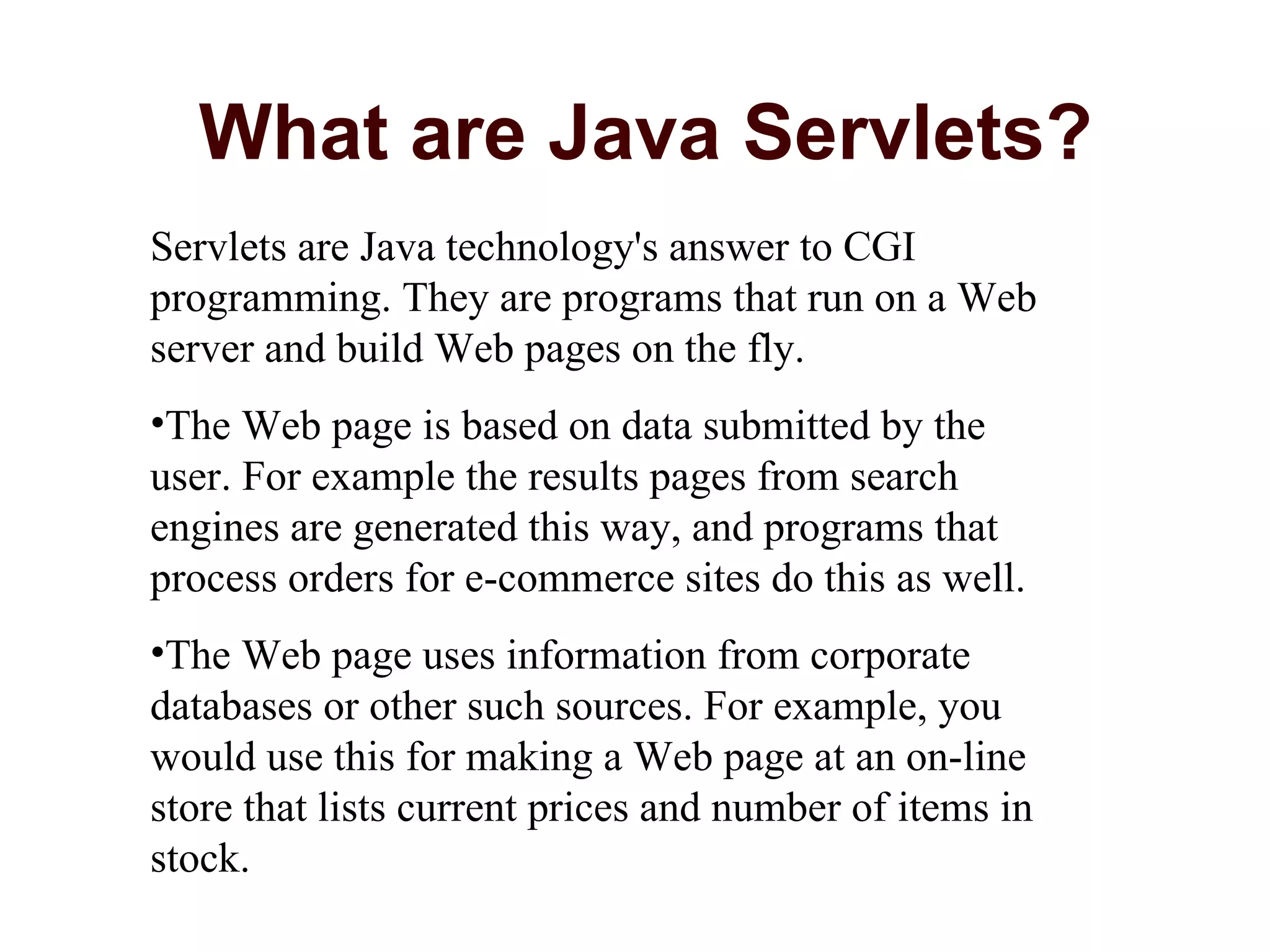 What are Java Servlets? Servlets are Java technology's answer to CGI programming. They are programs that run on a Web server and build Web pages on the fly.  The Web page is based on data submitted by the user. For example the results pages from search engines are generated this way, and programs that process orders for e-commerce sites do this as well.  The Web page uses information from corporate databases or other such sources. For example, you would use this for making a Web page at an on-line store that lists current prices and number of items in stock.  