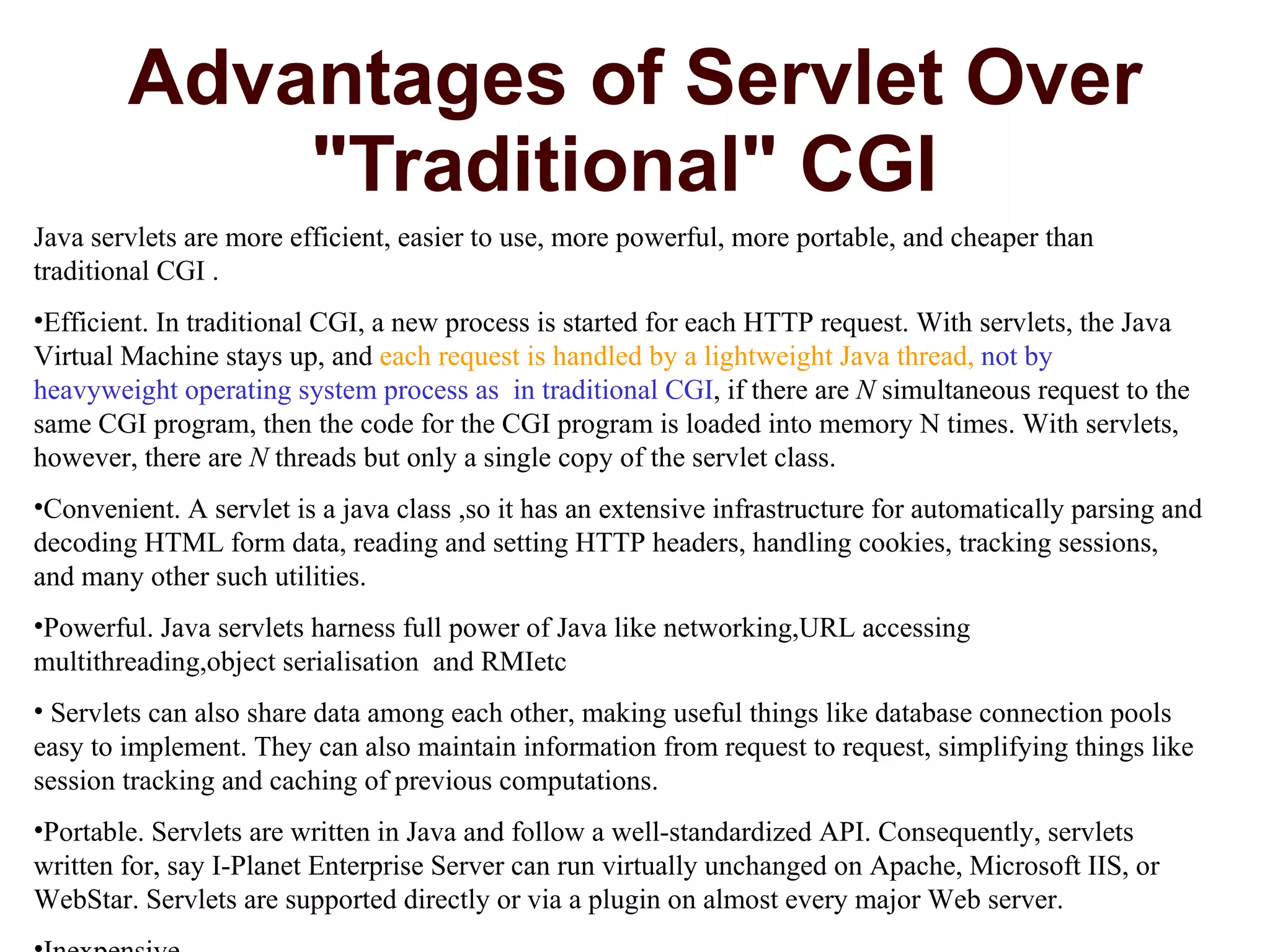 Advantages of Servlet Over &quot;Traditional&quot; CGI  Java servlets are more efficient, easier to use, more powerful, more portable, and cheaper than traditional CGI . Efficient. In traditional CGI, a new process is started for each HTTP request. With servlets, the Java Virtual Machine stays up, and  each request is handled by a lightweight Java thread,  not by  heavyweight operating system process as  in traditional CGI , if there are  N  simultaneous request to the same CGI program, then the code for the CGI program is loaded into memory N times. With servlets, however, there are  N  threads but only a single copy of the servlet class.  Convenient. A servlet is a java class ,so it has an extensive infrastructure for automatically parsing and decoding HTML form data, reading and setting HTTP headers, handling cookies, tracking sessions, and many other such utilities.  Powerful. Java servlets harness full power of Java like networking,URL accessing multithreading,object serialisation  and RMIetc  Servlets can also share data among each other, making useful things like database connection pools easy to implement. They can also maintain information from request to request, simplifying things like session tracking and caching of previous computations.  Portable. Servlets are written in Java and follow a well-standardized API. Consequently, servlets written for, say I-Planet Enterprise Server can run virtually unchanged on Apache, Microsoft IIS, or WebStar. Servlets are supported directly or via a plugin on almost every major Web server.  Inexpensive.  