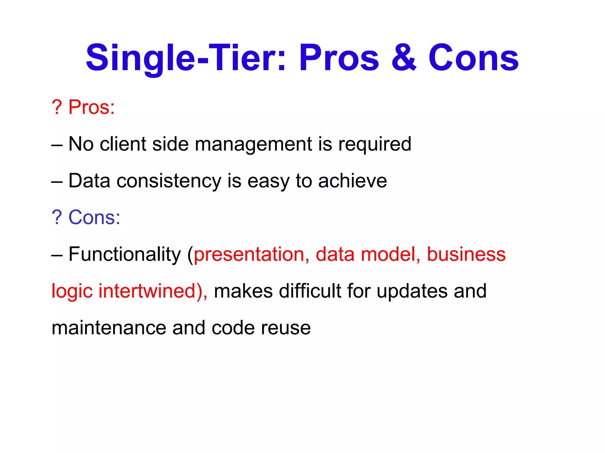 Single-Tier: Pros & Cons ? Pros: –  No client side management is required –  Data consistency is easy to achieve ? Cons: –  Functionality ( presentation, data model, business logic intertwined),  makes difficult for updates and maintenance and code reuse 
