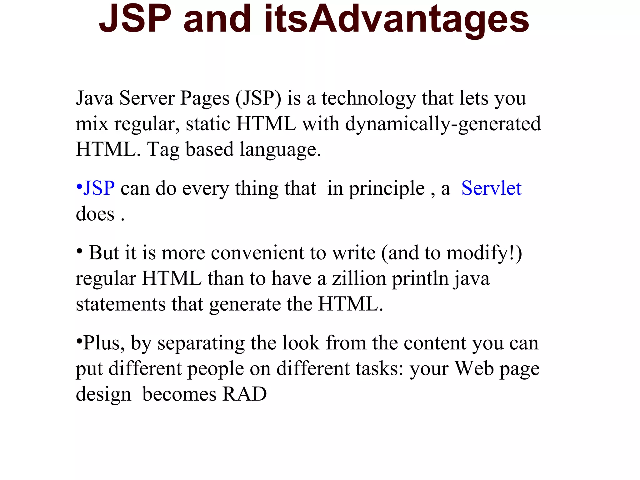 JSP and itsAdvantages  Java Server Pages (JSP) is a technology that lets you mix regular, static HTML with dynamically-generated HTML. Tag based language. JSP  can do every thing that  in principle , a  Servlet  does . But it is more convenient to write (and to modify!) regular HTML than to have a zillion println java statements that generate the HTML.  Plus, by separating the look from the content you can put different people on different tasks: your Web page design  becomes RAD 